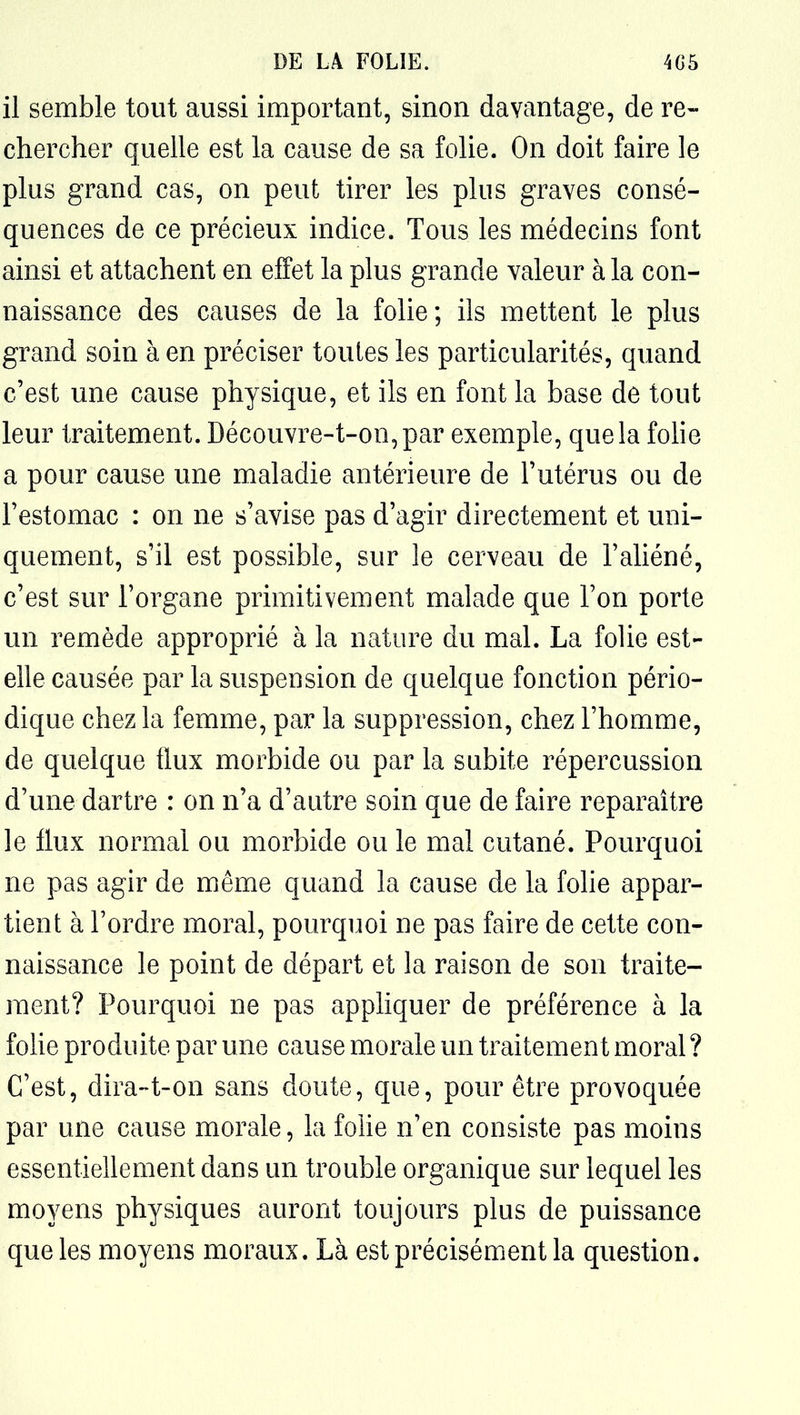 il semble tout aussi important, sinon davantage, de re- chercher quelle est la cause de sa folie. On doit faire le plus grand cas, on peut tirer les plus graves consé- quences de ce précieux indice. Tous les médecins font ainsi et attachent en effet la plus grande valeur à la con- naissance des causes de la folie; ils mettent le plus grand soin à en préciser toutes les particularités, quand c'est une cause physique, et ils en font la base de tout leur traitement. Découvre-t-on,par exemple, que la folie a pour cause une maladie antérieure de l'utérus ou de l'estomac : on ne s'avise pas d'agir directement et uni- quement, s'il est possible, sur le cerveau de l'aliéné, c'est sur l'organe primitivement malade que l'on porte un remède approprié à la nature du mal. La folie est- elle causée par la suspension de quelque fonction pério- dique chez la femme, par la suppression, chez l'homme, de quelque flux morbide ou par la subite répercussion d'une dartre : on n'a d'autre soin que de faire reparaître le flux normal ou morbide ou le mal cutané. Pourquoi ne pas agir de même quand la cause de la folie appar- tient à l'ordre moral, pourquoi ne pas faire de cette con- naissance le point de départ et la raison de son traite- ment? Pourquoi ne pas appHquer de préférence à la fohe produite par une cause morale un traitement moral ? C'est, dira-t-on sans doute, que, pour être provoquée par une cause morale, la folie n'en consiste pas moins essentiellement dans un trouble organique sur lequel les moyens physiques auront toujours plus de puissance que les moyens moraux. Là est précisément la question.