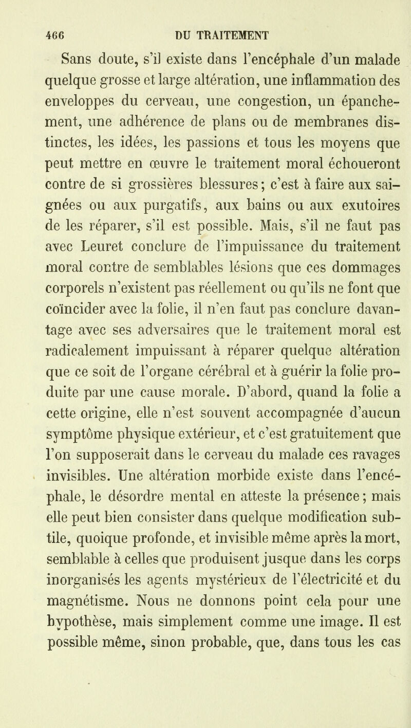 Sans doute, s'il existe dans l'encéphale d'un malade quelque grosse et large altération, une inflammation des enveloppes du cerveau, une congestion, un épanche- ment, une adhérence de plans ou de membranes dis- tinctes, les idées, les passions et tous les moyens que peut mettre en œuvre le traitement moral échoueront contre de si grossières blessures ; c'est à faire aux sai- gnées ou aux purgatifs, aux bains ou aux exutoires de les réparer, s'il est possible. Mais, s'il ne faut pas avec Leuret conclure de l'impuissance du traitement moral contre de semblables lésions que ces dommages corporels n'existent pas réellement ou qu'ils ne font que coïncider avec la folie, il n'en faut pas conclure davan- tage avec ses adversaires que le traitement moral est radicalement impuissant à réparer quelque altération que ce soit de l'organe cérébral et à guérir la folie pro- duite par une cause morale. D'abord, quand la folie a cette origine, elle n'est souvent accompagnée d'aucun symptôme physique extérieur, et c'est gratuitement que l'on supposerait dans le cerveau du malade ces ravages invisibles. Une altération morbide existe dans l'encé- phale, le désordre mental en atteste la présence ; mais elle peut bien consister dans quelque modification sub- tile, quoique profonde, et invisible même après la mort, semblable à celles que produisent jusque dans les corps inorganisés les agents mystérieux de l'électricité et du magnétisme. Nous ne donnons point cela pour une hypothèse, mais simplement comme une image. Il est possible même, sinon probable, que, dans tous les cas