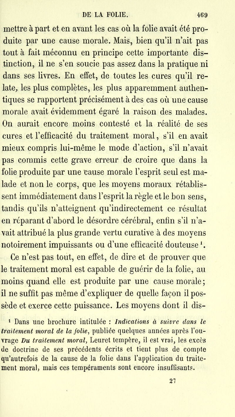 mettre à part et en avant les cas où la folie avait été pro- duite par une cause morale. Mais, bien qu'il n'ait pas tout à fait méconnu en principe cette importante dis- tinction, il ne s'en soucie pas assez dans la pratique ni dans ses livres. En effet, de toutes les cures qu'il re- late^ les plus complètes, les plus apparemment authen- tiques se rapportent précisément à des cas où une cause morale avait évidemment égaré la raison des malades. On aurait encore moins contesté et la réalité de ses cures et l'efficacité du traitement moral, s'il en avait mieux compris lui-même le mode d'action, s'il n'avait pas commis cette grave erreur de croire que dans la folie produite par une cause morale l'esprit seul est ma- lade et non le corps, que les moyens moraux rétablis- sent immédiatement dans l'esprit la règle et le bon sens, tandis qu'ils n'atteignent qu'indirectement ce résultat en réparant d'abord le désordre cérébral, enfin s'il n'a- vait attribué la plus grande vertu curative à des moyens notoirement impuissants ou d'une efficacité douteuse ^ Ce n'est pas tout, en effet, de dire et de prouver que le traitement moral est capable de guérir de la folie, au moins quand elle est produite par une cause morale ; il ne suffit pas même d'expliquer de quelle façon il pos- sède et exerce cette puissance. Les moyens dont il dis- 1 Dans une brochure intitulée : Indications à suivre dans le traitement moral de la folie^ publiée quelques années après l'ou- vrage Du traitement moral, Leuret tempère^ il est vrai, les excès de doctrine de ses précédents écrits et tient plus de compte qu'autrefois de la cause de la folie dans l'application du traite- ment moral) mais ces tempéraments sont encore insuffisants. 27