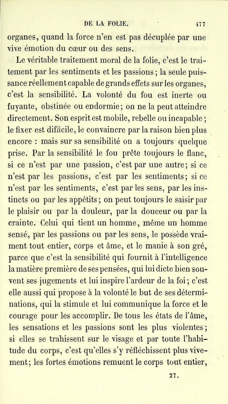 organes, quand la force n'en est pas décuplée par une vive émotion du cœur ou des sens. Le véritable traitement moral de la folie, c'est le trai- tement par les sentiments et les passions ; la seule puis- sance réellement capable de grands effets sur les organes, c'est la sensibilité. La volonté du fou est inerte ou fuyante, obstinée ou endormie; on ne la peut atteindre directement. Son esprit est mobile, rebelle ou incapable ; le fixer est difficile, le convaincre par la raison bien plus encore : mais sur sa sensibilité on a toujours quelque prise. Par la sensibilité le fou prête toujours le flanc, si ce n'est par une passion, c'est par une autre; si ce n'est par les passions, c'est par les sentiments; si ce n'est par les sentiments, c'est par les sens, par les ins- tincts ou par les appétits ; on peut toujours le saisir par le plaisir ou par la douleur, par la douceur ou par la crainte. Celui qui tient un homme, même un homme sensé, par les passions ou par les sens, le possède vrai- ment tout entier, corps et âme, et le manie à son gré, parce que c'est la sensibilité qui fournit à FinteUigence la matière première de ses pensées, qui lui dicte bien sou- vent ses jugements et lui inspire l'ardeur de la foi ; c'est elle aussi qui propose à la volonté le but de ses détermi- nations, qui la stimule et lui communique la force et le courage pour les accomplir. De tous les états de l'âme, les sensations et les passions sont les plus violentes ; si elles se trahissent sur le visage et par toute l'habi- tude du corps, c'est qu'elles s'y réfléchissent plus vive- ment; les fortes émotions remuent le corps tout entier, 27.