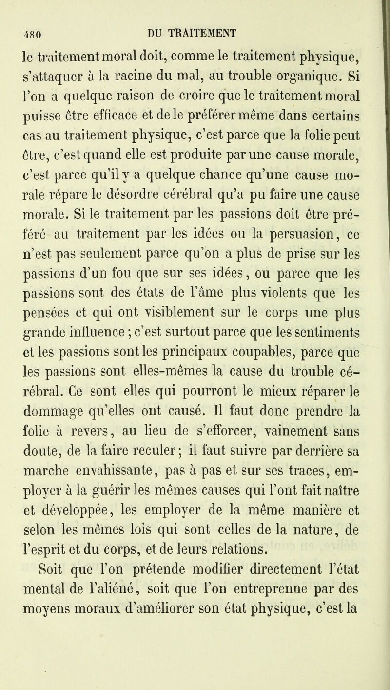 le traitement moral doit, comme le traitement physique, s'attaquer à la racine du mal, au trouble organique. Si Ton a quelque raison de croire que le traitement moral puisse être efficace et de le préférer même dans certains cas au traitement physique, c'est parce que la fohe peut être, c'est quand elle est produite par une cause morale, c'est parce qu'il y a quelque chance qu'une cause mo- rale répare le désordre cérébral qu'a pu faire une cause morale. Si le traitement par les passions doit être pré- féré au traitement par les idées ou la persuasion, ce n'est pas seulement parce qu'on a plus de prise sur les passions d'un fou que sur ses idées, ou parce que les passions sont des états de l'âme plus violents que les pensées et qui ont yisiblement sur le corps une plus grande influence ; c'est surtout parce que les sentiments et les passions sont les principaux coupables, parce que les passions sont elles-mêmes la cause du trouble cé- rébral. Ce sont elles qui pourront le mieux réparer le dommage qu'elles ont causé. Il faut donc prendre la folie à revers, au Heu de s'efforcer, vainement sans doute, de la faire reculer; il faut suivre par derrière sa marche envahissante, pas à pas et sur ses traces, em- ployer à la guérir les mêmes causes qui l'ont fait naître et développée, les employer de la même manière et selon les mêmes lois qui sont celles de la nature, de l'esprit et du corps, et de leurs relations. Soit que l'on prétende modifier directement l'état mental de l'ahéné, soit que l'on entreprenne par des moyens moraux d'améliorer son état physique, c'est la