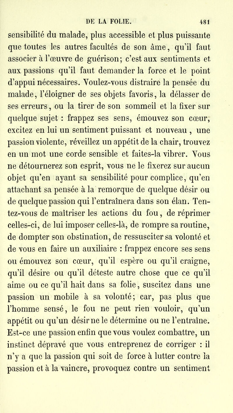 sensibilité du malade, plus accessible et plus puissante que toutes les autres facultés de son âme, qu'il faut associer à l'œuvre de guérison; c'est aux sentiments et aux passions qu'il faut demander la force et le point d'appui nécessaires. Voulez-vous distraire la pensée du malade, l'éloigner de ses objets favoris, la délasser de ses erreurs, ou la tirer de son sommeil et la fixer sur quelque sujet : frappez ses sens, émouvez son cœur, excitez en lui un sentiment puissant et nouveau , une passion violente, réveillez un appétit de la chair, trouvez en un mot une corde sensible et faites-la vibrer. Vous ne détournerez son esprit, vous ne le fixerez sur aucun objet qu'en ayant sa sensibilité pour complice, qu'en attachant sa pensée à la remorque de quelque désir ou de quelque passion qui l'entraînera dans son élan. Ten- tez-vous de maîtriser les actions du fou, de réprimer celles-ci, de lui imposer celles-là, de rompre sa routine, de dompter son obstination, de ressusciter sa volonté et de vous en faire un auxiliaire : frappez encore ses sens ou émouvez son cœur, qu'il espère ou qu'il craigne, qu'il désire ou qu'il déteste autre chose que ce qu'il aime ou ce qu'il hait dans sa folie, suscitez dans une passion un mobile à sa volonté; car, pas plus que l'homme sensé, le fou ne peut rien vouloir, qu'un appétit ou qu'un désir ne le détermine ou ne l'entraîne. Est-ce une passion enfin que vous voulez combattre, un instinct dépravé que vous entreprenez de corriger : il n'y a que la passion qui soit de force à lutter contre la passion et à la vaincre, provoquez contre un sentiment