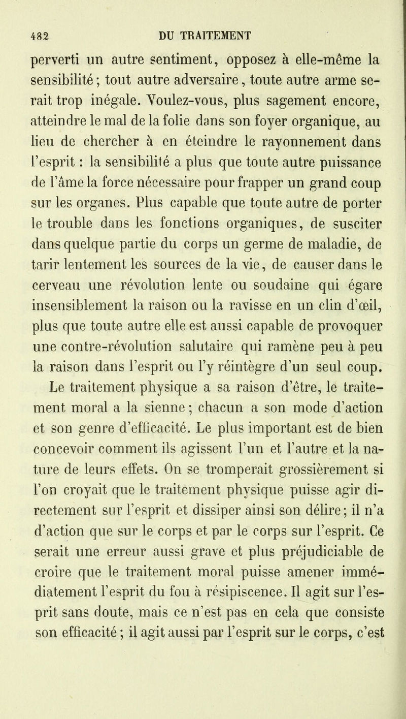 perverti un autre sentiment, opposez à elle-même la sensibilité ; tout autre adversaire, toute autre arme se- rait trop inégale. Youlez-vous, plus sagement encore, atteindre le mal de la folie dans son foyer organique, au lieu de chercher à en éteindre le rayonnement dans l'esprit : la sensibilité a plus que toute autre puissance de l'âme la force nécessaire pour frapper un grand coup sur les organes. Plus capable que tonte autre de porter le trouble dans les fonctions organiques, de susciter dans quelque partie du corps un germe de maladie, de tarir lentement les sources de la vie, de causer dans le cerveau une révolution lente ou soudaine qui égare insensiblement la raison ou la ravisse en un clin d'œil, plus que toute autre elle est aussi capable de provoquer une contre-révolution salutaire qui ramène peu à peu la raison dans l'esprit ou l'y réintègre d'un seul coup. Le traitement physique a sa raison d'être, le traite- ment moral a la sienne ; chacun a son mode d'action et son genre d'efficacité. Le plus important est de bien concevoir comment ils agissent l'un et l'autre et la na- ture de leurs effets. On se tromperait grossièrement si l'on croyait que le traitement physique puisse agir di- rectement sur l'esprit et dissiper ainsi son délire; il n'a d'action que sur le corps et par le corps sur l'esprit. Ce serait une erreur aussi grave et plus préjudiciable de croire que le traitement moral puisse amener immé- diatement l'esprit du fou à résipiscence. Il agit sur l'es- prit sans doute, mais ce n'est pas en cela que consiste son efficacité ; il agit aussi par l'esprit sur le corps, c'est