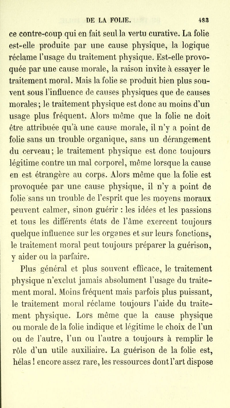 ce contre-coup qui en fait seul la vertu curative. La folie est-elle produite par une cause physique, la logique réclame l'usage du traitement physique. Est-elle provo- quée par une cause morale, la raison invite à essayer le traitement moral. Mais la fohe se produit bien plus sou- vent sous Finfluence de causes physiques que de causes morales; le traitement physique est donc au moins d'un usage plus fréquent. Alors même que la folie ne doit être attribuée qu'à une cause morale, il n'y a point de folie sans un trouble organique, sans un dérangement du cerveau; le traitement physique est donc toujours légitime contre un mal corporel, même lorsque la cause en est étrangère au corps. Alors même que la foUe est provoquée par une cause physique, il n'y a point de folie sans un trouble de l'esprit que les moyens moraux peuvent calmer, sinon guérir : les idées et les passions et tous les différents états de l'âme exercent toujours quelque influence sur les organes et sur leurs fonctions, le traitement moral peut toujours préparer la guérison, y aider ou la parfaire. Plus général et plus souvent efficace, le traitement physique n'exclut jamais absolument l'usage du traite- ment moral. Moins fréquent mais parfois plus puissant, le traitement moral réclame toujours l'aide du traite- ment physique. Lors même que la cause physique ou morale de la fohe indique et légitime le choix de l'un ou de l'autre, l'un ou l'autre a toujours à remplir le rôle d'un utile auxiUaire. La guérison de la folie est, hélas ! encore assez rare, les ressources dont l'art dispose