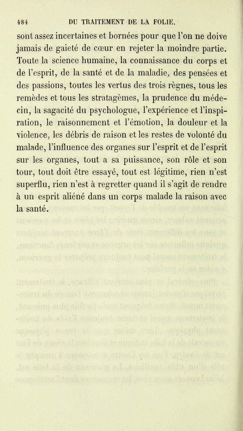 sont assez incertaines et bornées pour que Ton ne doive jamais de gaieté de cœur en rejeter la moindre partie. Toute la science humaine, la connaissance du corps et de l'esprit, de la santé et de la maladie^ des pensées et des passions, toutes les vertus des trois règnes, tous les remèdes et tous les stratagèmes, la prudence du méde- cin, la sagacité du psychologue, Texpérience et l'inspi- ration, le raisonnement et l'émotion, la douleur et la violence, les débris de raison et les restes de volonté du malade, l'influence des organes sur l'esprit et de l'esprit sur les organes, tout a sa puissance, son rôle et son tour, tout doit être essayé, tout est légitime, rien n'est superflu, rien n'est à regretter quand il s'agit de rendre à un esprit aUéné dans un corps malade la raison avec la santé.