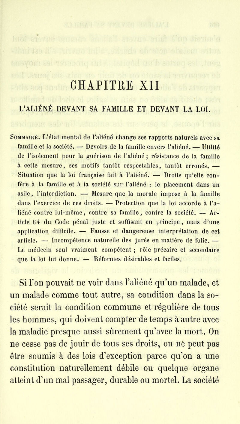CHAPITRE XII L'ALIÉNÉ DEVANT SA FAMILLE ET DEVANT LA LOI. SoMMAiRÊ. L'état mental de l'aliéné change ses rapports naturels avec sa famille et la société. — Devoirs de la famille envers l'aliéné. — Utilité de l'isolement pour la guérison de l'aliéné ; résistance de la famille à cette mesure, ses motifs tantôt respectables, tantôt erronés. — Situation que la loi française fait à l'aliéné. — Droits qu'elle con- fère à la famille et à la société sur l'aliéné : le placement dans un asile, l'interdiction. — Mesure que la morale impose à la famille dans l'exercice de ces droits. — Protection que la loi accorde à l'a- liéné contre lui-même, contre sa famille, contre la société. — Ar- ticle 64 du Code pénal juste et suffisant en principe, mais d'une application difficile. — Fausse et dangereuse interprétation de cet article. — Incompétence naturelle des jurés en matière de folie. — Le médecin seul vraiment compétent ; rôle précaire et secondaire que la loi lui donne. — Réformes désirables et faciles. Si l'on pouvait ne voir dans l'aliéné qu'un malade, et un malade comme tout autre, sa condition dans la so- ciété serait la condition commune et régulière de tous les hommes, qui doivent compter de temps à autre avec la maladie presque aussi sûrement qu'avec la mort. On ne cesse pas de jouir de tous ses droits, on ne peut pas être soumis à des lois d'exception parce qu'on a une constitution naturellement débile ou quelque organe atteint d'un mal passager, durable ou mortel. La société