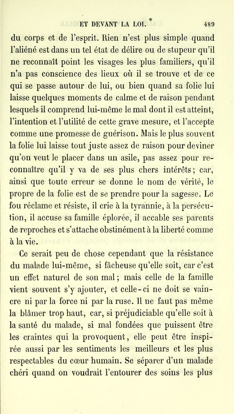 du corps et de l'esprit. Rien n'est plus simple quand l'aliéné est dans un tel état de délire ou de stupeur qu'il ne reconnaît point les visages les plus familiers, qu'il n'a pas conscience des lieux où il se trouve et de ce qui se passe autour de lui, ou bien quand sa folie lui laisse quelques moments de calme et de raison pendant lesquels il comprend lui-même le mal dont il est atteint, l'intention et l'utilité de cette grave mesure, et l'accepte comme une promesse de guérison. Mais le plus souvent la folie lui laisse tout juste assez de raison pour deviner qu'on veut le placer dans un asile, pas assez pour re- connaître qu'il y va de ses plus chers intérêts; car, ainsi que toute erreur se donne le nom de vérité, le propre de la folie est de se prendre pour la sagesse. Le fou réclame et résiste, il crie à la tyrannie, à la persécu- tion, il accuse sa famille éplorée, il accable ses parents de reproches et s'attache obstinément à la Hberté comme à la vie. Ce serait peu de chose cependant que la résistance du malade lui-même, si fâcheuse qu'elle soit, car c'est un effet naturel de son mal ; mais celle de la famille vient souvent s'y ajouter, et celle-ci ne doit se vain- cre ni par la force ni par la ruse. Il ne faut pas même la blâmer trop haut, car, si préjudiciable qu'elle soit à la santé du malade, si mal fondées que puissent être les craintes qui la provoquent, elle peut être inspi- rée aussi par les sentiments les meilleurs et les plus respectables du cœur humain. Se séparer d'un malade chéri quand on voudrait l'entourer des soins les plus