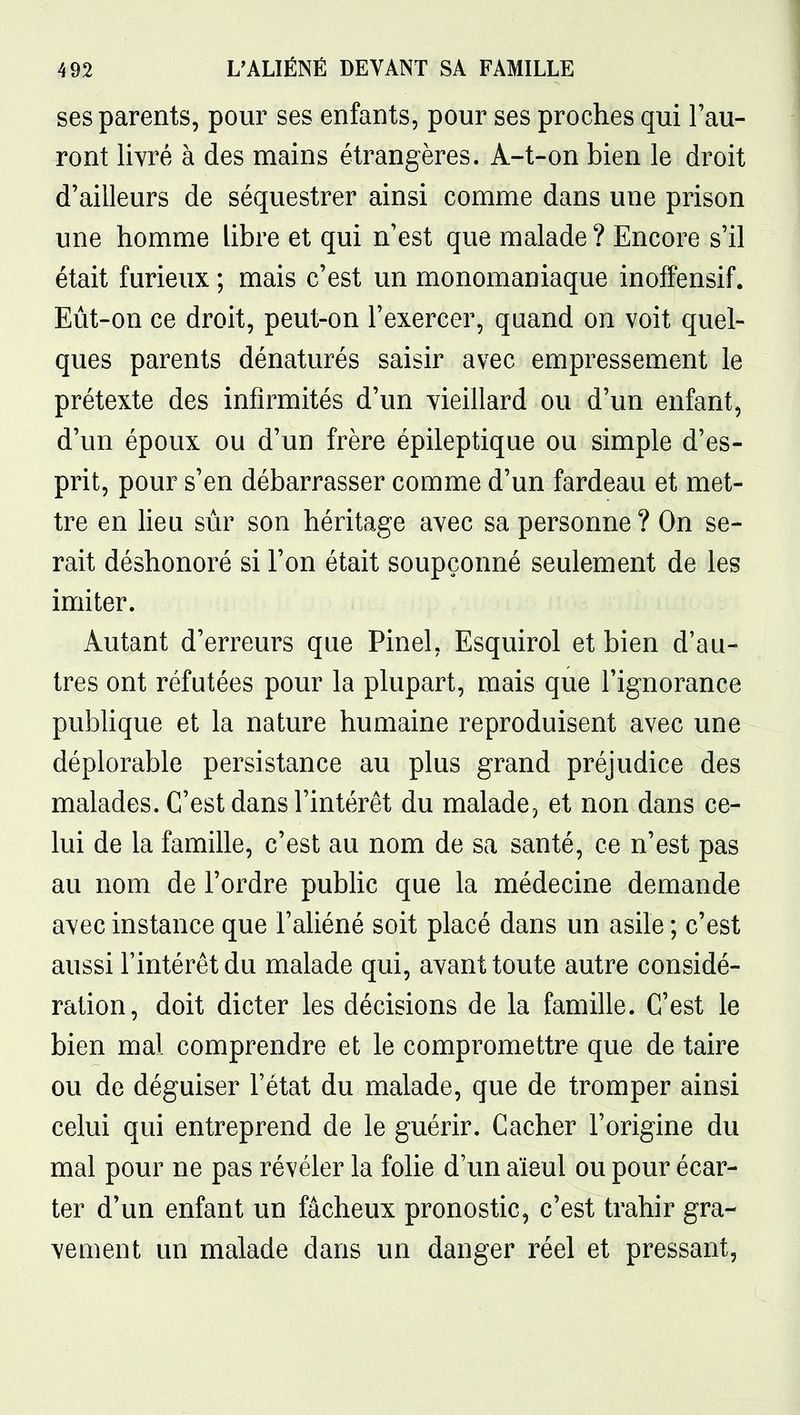 ses parents, pour ses enfants, pour ses proches qui l'au- ront livré à des mains étrangères. A-t-on bien le droit d'ailleurs de séquestrer ainsi comme dans une prison une homme libre et qui n'est que malade ? Encore s'il était furieux ; mais c'est un monomaniaque inoffensif. Eût-on ce droit, peut-on l'exercer, quand on voit quel- ques parents dénaturés saisir avec empressement le prétexte des infirmités d'un vieillard ou d'un enfant, d'un époux ou d'un frère épileptique ou simple d'es- prit, pour s'en débarrasser comme d'un fardeau et met- tre en lieu sûr son héritage avec sa personne ? On se- rait déshonoré si l'on était soupçonné seulement de les imiter. Autant d'erreurs que Pinel, Esquirol et bien d'au- tres ont réfutées pour la plupart, mais que l'ignorance publique et la nature humaine reproduisent avec une déplorable persistance au plus grand préjudice des malades. C'est dans l'intérêt du malade, et non dans ce- lui de la famille, c'est au nom de sa santé, ce n'est pas au nom de l'ordre public que la médecine demande avec instance que l'aliéné soit placé dans un asile ; c'est aussi l'intérêt du malade qui, avant toute autre considé- ration, doit dicter les décisions de la famille. C'est le bien mal comprendre et le compromettre que de taire ou de déguiser l'état du malade, que de tromper ainsi celui qui entreprend de le guérir. Cacher l'origine du mal pour ne pas révéler la folie d'un aïeul ou pour écar- ter d'un enfant un fâcheux pronostic, c'est trahir gra- vement un malade dans un danger réel et pressant,