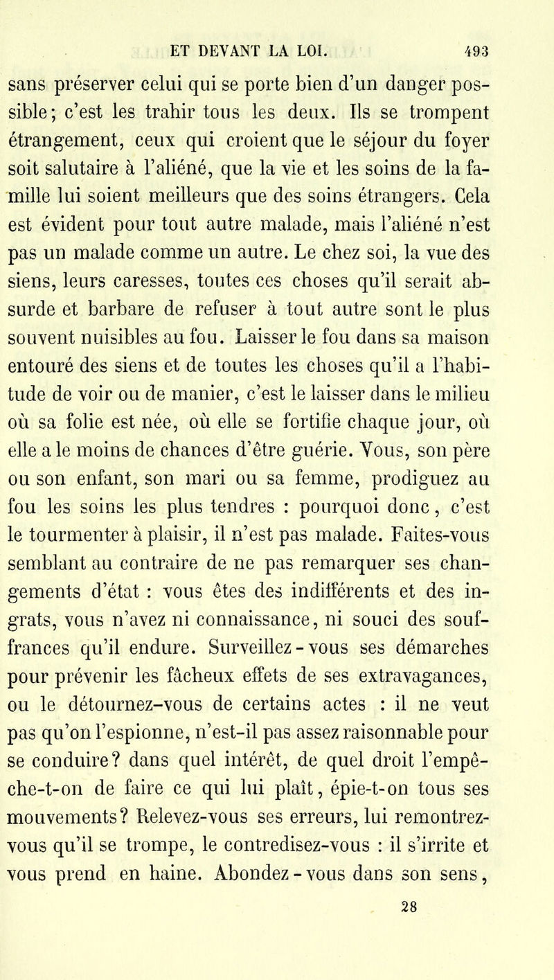 sans préserver celui qui se porte bien d'un danger pos- sible; c'est les trahir tous les deux. Ils se trompent étrangement, ceux qui croient que le séjour du foyer soit salutaire à l'aliéné, que la vie et les soins de la fa- mille lui soient meilleurs que des soins étrangers. Cela est évident pour tout autre malade, mais l'aliéné n'est pas un malade comme un autre. Le chez soi, la vue des siens, leurs caresses, toutes ces choses qu'il serait ab- surde et barbare de refuser à tout autre sont le plus souvent nuisibles au fou. Laisser le fou dans sa maison entouré des siens et de toutes les choses qu'il a l'habi- tude de voir ou de manier, c'est le laisser dans le milieu où sa folie est née, où elle se fortifie chaque jour, où elle a le moins de chances d'être guérie. Yous, son père ou son enfant, son mari ou sa femme, prodiguez au fou les soins les plus tendres : pourquoi donc, c'est le tourmenter à plaisir, il n'est pas malade. Faites-vous semblant au contraire de ne pas remarquer ses chan- gements d'état : vous êtes des indifférents et des in- grats, vous n'avez ni connaissance, ni souci des souf- frances qu'il endure. Surveillez - vous ses démarches pour prévenir les fâcheux effets de ses extravagances, ou le détournez-vous de certains actes : il ne veut pas qu'on l'espionne, n'est-il pas assez raisonnable pour se conduire? dans quel intérêt, de quel droit l'empê- che-t-on de faire ce qui lui plaît, épie-t-on tous ses mouvements? Relevez-vous ses erreurs, lui remontrez- vous qu'il se trompe, le contredisez-vous : il s'irrite et vous prend en haine. Abondez-vous dans son sens, 28