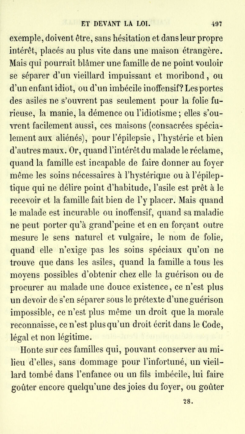 exemple, doivent être, sans hésitation et dans leur propre intérêt, placés au plus vite dans une maison étrangère. Mais qui pourrait blâmer une famille de ne point vouloir se séparer d'un vieillard impuissant et moribond, ou d'un enfant idiot, ou d'un imbécile inoffensif? Les portes des asiles ne s'ouvrent pas seulement pour la folie fu- rieuse, la manie, la démence ou l'idiotisme ; elles s'ou- vrent facilement aussi, ces maisons (consacrées spécia- lement aux aliénés), pour l'épilepsie, l'hystérie et bien d'autres maux. Or, quand l'intérêt du malade le réclame, quand la famille est incapable de faire donner au foyer même les soins nécessaires à l'hystériq^ue ou à l'épilep- tique qui ne délire point d'habitude, l'asile est prêt à le recevoir et la famille fait bien de l'y placer. Mais quand le malade est incurable ou inoffensif, quand sa maladie ne peut porter qu'à grand'peine et en en forçant outre mesure le sens naturel et vulgaire, le nom de folie, quand elle n'exige pas les soins spéciaux qu'on ne trouve que dans les asiles, quand la famille a tous les moyens possibles d'obtenir chez elle la guérison ou de procurer au malade une douce existence, ce n'est plus un devoir de s'en séparer sous le prétexte d'une guérison impossible, ce n'est plus même un droit que la morale reconnaisse, ce n'est plus qu' un droit écrit dans le Code, légal et non légitime. Honte sur ces familles qui, pouvant conserver au mi- heu d'elles, sans dommage pour l'infortuné, un vieil- lard tombé dans l'enfance ou un fils imbécile, lui faire goûter encore quelqu'une des joies du foyer, ou goûter 28.