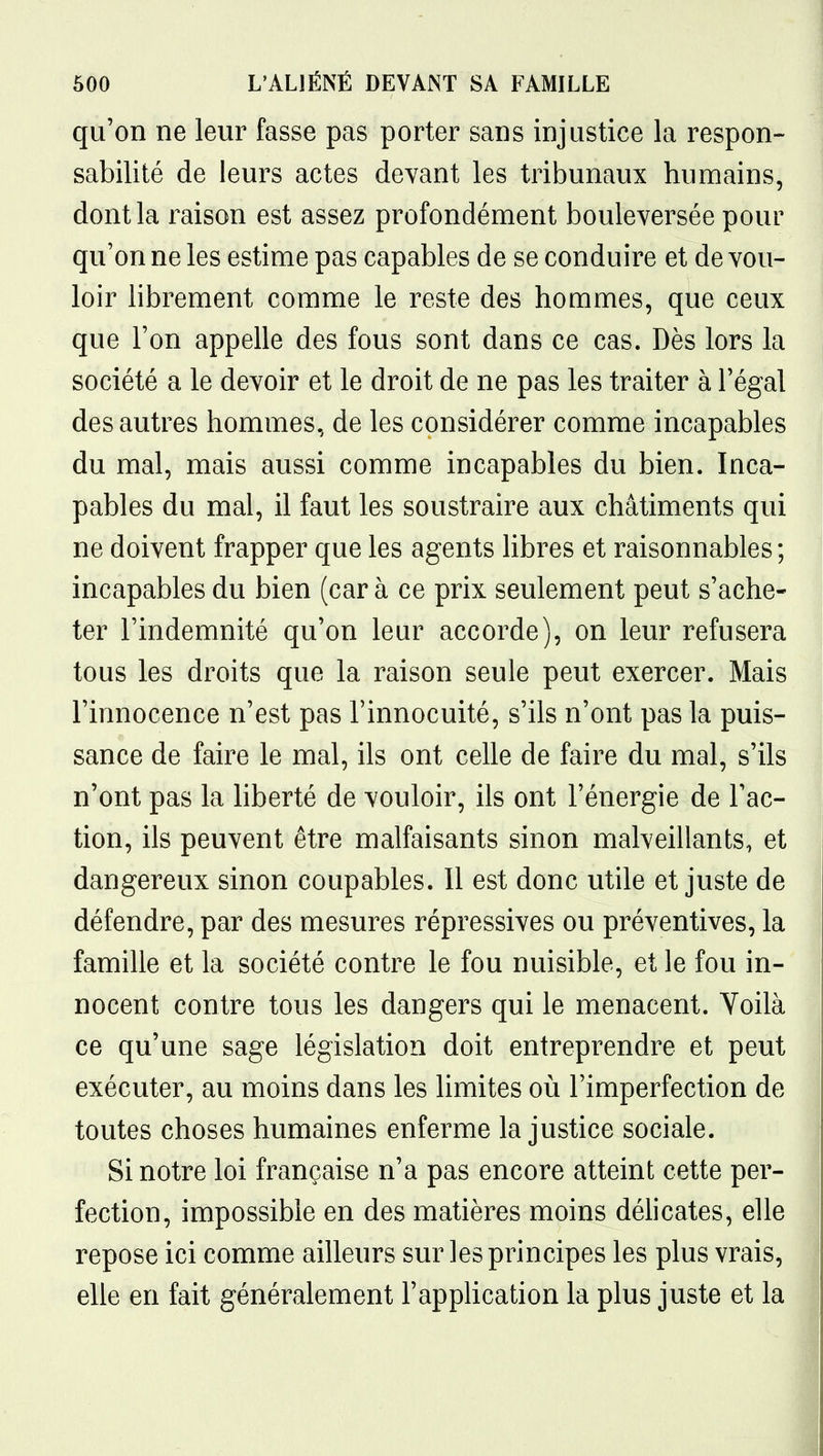 qu'on ne leur fasse pas porter sans injustice la respon- sabilité de leurs actes devant les tribunaux humains, dont la raison est assez profondément bouleversée pour qu'on ne les estime pas capables de se conduire et de vou- loir librement comme le reste des hommes, que ceux que l'on appelle des fous sont dans ce cas. Dès lors la société a le devoir et le droit de ne pas les traiter à l'égal des autres hommes, de les considérer comme incapables du mal, mais aussi comme incapables du bien. Inca- pables du mal, il faut les soustraire aux châtiments qui ne doivent frapper que les agents libres et raisonnables; incapables du bien (car à ce prix seulement peut s'ache- ter l'indemnité qu'on leur accorde), on leur refusera tous les droits que la raison seule peut exercer. Mais l'innocence n'est pas l'innocuité, s'ils n'ont pas la puis- sance de faire le mal, ils ont celle de faire du mal, s'ils n'ont pas la liberté de vouloir, ils ont l'énergie de l'ac- tion, ils peuvent être malfaisants sinon malveillants, et dangereux sinon coupables. 11 est donc utile et juste de défendre, par des mesures répressives ou préventives, la famille et la société contre le fou nuisible, et le fou in- nocent contre tous les dangers qui le menacent. Voilà ce qu'une sage législation doit entreprendre et peut exécuter, au moins dans les limites où l'imperfection de toutes choses humaines enferme la justice sociale. Si notre loi française n'a pas encore atteint cette per- fection, impossible en des matières moins délicates, elle repose ici comme ailleurs sur les principes les plus vrais, elle en fait généralement l'appUcation la plus juste et la