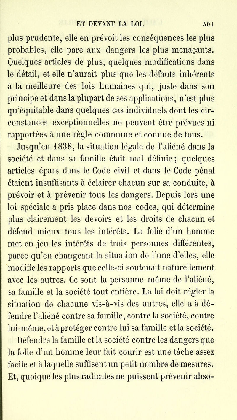 plus prudente, elle en prévoit les conséquences les plus probables, elle pare aux dangers les plus menaçants. Quelques articles de plus, quelques modifications dans le détail, et elle n'aurait plus que les défauts inhérents à la meilleure des lois humaines qui, juste dans son principe et dans la plupart de ses appHcations, n'est plus qu'équitable dans quelques cas individuels dont les cir- constances exceptionnelles ne peuvent être prévues ni rapportées à une règle commune et connue de tous. Jusqu'en 1838, la situation légale de l'ahéné dans la société et dans sa famille était mal définie ; quelques articles épars dans le Code civil et dans le Code pénal étaient insuffisants à éclairer chacun sur sa conduite, à prévoir et à prévenir tous les dangers. Depuis lors une loi spéciale a pris place dans nos codes, qui détermine plus clairement les devoirs et les droits de chacun et défend mieux tous les intérêts. La folie d'un homme met en jeu les intérêts de trois personnes différentes, parce qu'en changeant la situation de l'une d'elles, elle modifie les rapports que celle-ci soutenait naturellement avec les autres. Ce sont la personne même de l'aliéné, sa famille et la société tout entière. La loi doit régler la situation de chacune vis-à-vis des autres, elle a à dé- fendre l'ahéné contre sa famille, contre la société, contre lui-même, et àprotéger contre lui sa famille et la société. Défendre la famille et la société contre les dangers que la fohe d'un homme leur fait courir est une tâche assez facile et à laquehe suffisent un petit nombre de mesures. Et, quoique les plus radicales ne puissent prévenir abso-