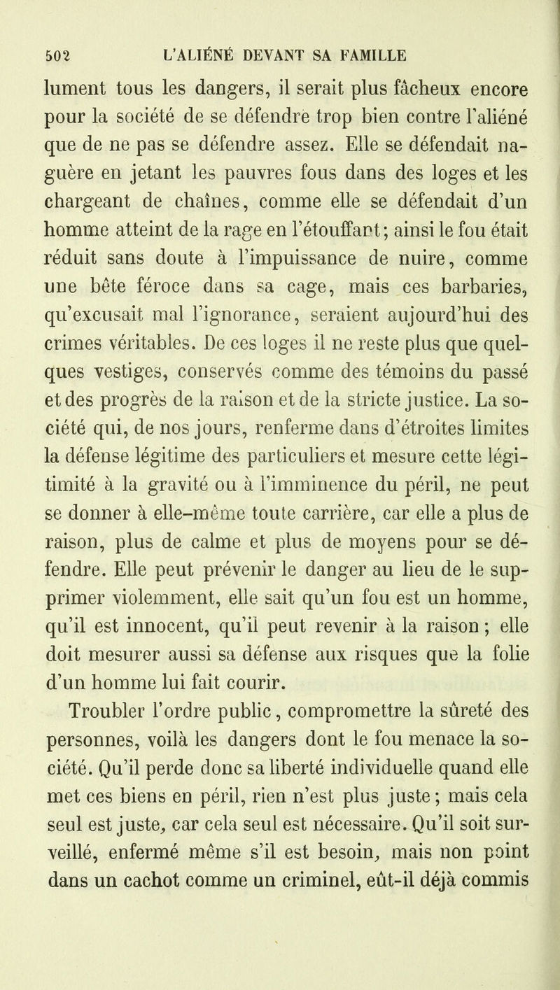 lument tous les dangers, il serait plus fâcheux encore pour la société de se défendre trop bien contre Faliéné que de ne pas se défendre assez. Elle se défendait na- guère en jetant les pauvres fous dans des loges et les chargeant de chaînes, comme elle se défendait d'un homme atteint de la rage en Tétouffaot ; ainsi le fou était réduit sans doute à l'impuissance de nuire, comme une béte féroce dans sa cage, mais ces barbaries, qu'excusait mal l'ignorance, seraient aujourd'hui des crimes véritables. De ces loges il ne reste plus que quel- ques vestiges, conservés comme des témoins du passé et des progrès de la raison et de la stricte justice. La so- ciété qui, de nos jours, renferme dans d'étroites limites la défense légitime des particuliers et mesure cette légi- timité à la gravité ou à l'imminence du péril, ne peut se donner à elle-même toute carrière, car elle a plus de raison, plus de calme et plus de moyens pour se dé- fendre. Elle peut prévenir le danger au lieu de le sup- primer violemment, elle sait qu'un fou est un homme, qu'il est innocent, qu'il peut revenir à la raison ; elle doit mesurer aussi sa défense aux risques que la folie d'un homme lui fait courir. Troubler Tordre pubhc, compromettre la sûreté des personnes, voilà les dangers dont le fou menace la so- ciété. Qu'il perde donc sa liberté individuelle quand elle met ces biens en péril, rien n'est plus juste; mais cela seul est justC;, car cela seul est nécessaire. Qu'il soit sur- veillé, enfermé même s'il est besoin^ mais non point dans un cachot comme un criminel, eùt-il déjà commis