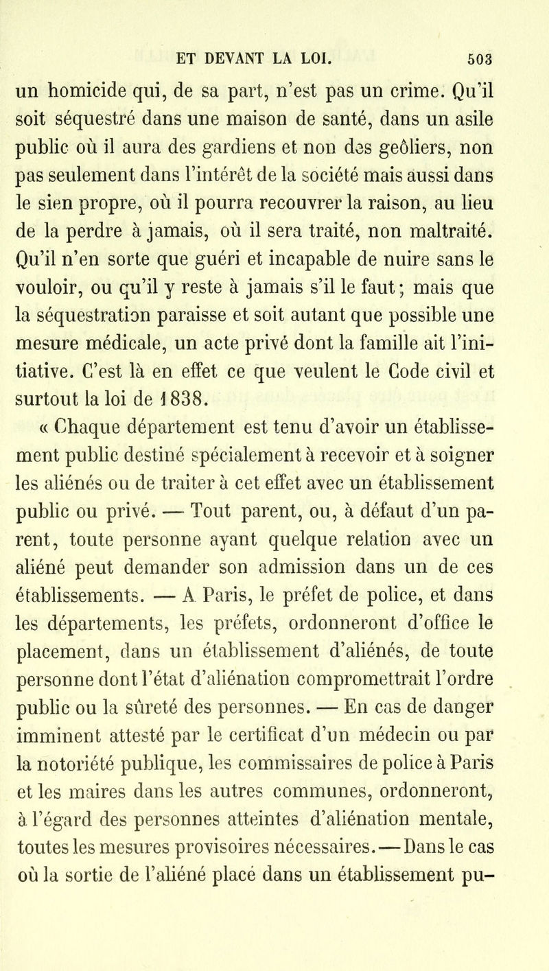 un homicide qui, de sa part, n'est pas un crime. Qu'il soit séquestré dans une maison de santé, dans un asile public où il aura des gardiens et non des geôliers, non pas seulement dans l'intérêt de la société mais aussi dans le sien propre, où il pourra recouvrer la raison, au lieu de la perdre à jamais, où il sera traité, non maltraité. Qu'il n'en sorte que guéri et incapable de nuire sans le vouloir, ou qu'il y reste à jamais s'il le faut ; mais que la séquestration paraisse et soit autant que possible une mesure médicale, un acte privé dont la famille ait l'ini- tiative. C'est là en effet ce que veulent le Code civil et surtout la loi de 1838. (( Chaque département est tenu d'avoir un établisse- ment public destiné spécialement à recevoir et à soigner les aliénés ou de traiter à cet effet avec un établissement pubHc ou privé. —- Tout parent, ou, à défaut d'un pa- rent, toute personne ayant quelque relation avec un aliéné peut demander son admission dans un de ces établissements. — A Paris, le préfet de pohce, et dans les départements, les préfets, ordonneront d'office le placement, dans un établissement d'aliénés, de toute personne dont l'état d'aliénation compromettrait l'ordre pubhc ou la sûreté des personnes. — En cas de danger imminent attesté par le certificat d'un médecin ou par la notoriété publique, les commissaires de police à Paris et les maires dans les autres communes, ordonneront, à l'égard des personnes atteintes d'aliénation mentale, toutes les mesures provisoires nécessaires.—Dans le cas où la sortie de l'aliéné placé dans un établissement pu-