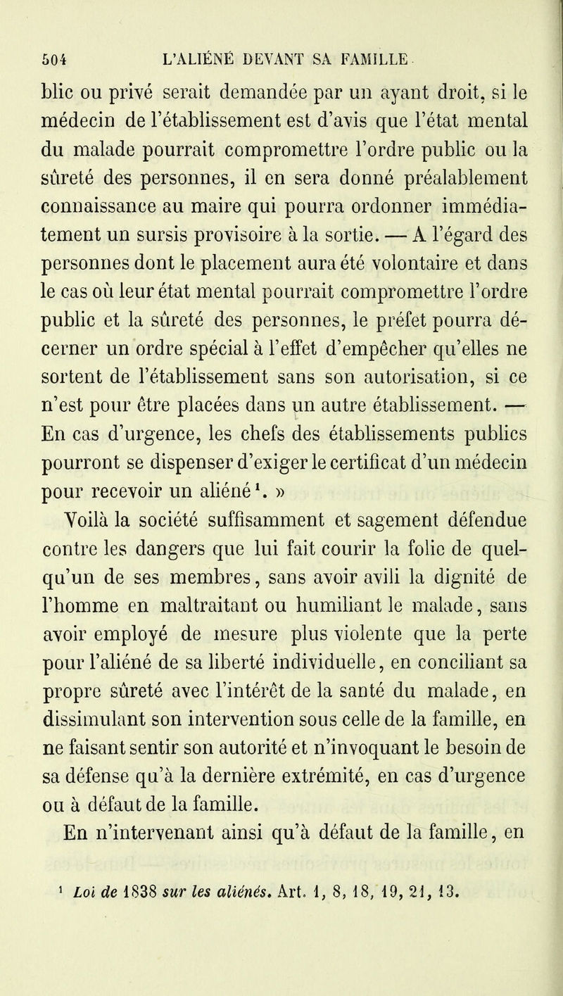 blic OU privé serait demandée par un ayant droit, si le médecin de l'établissement est d'avis que l'état mental du malade pourrait compromettre l'ordre public ou la sûreté des personnes, il en sera donné préalablement connaissance au maire qui pourra ordonner immédia- tement un sursis provisoire à la sortie. — A l'égard des personnes dont le placement aura été volontaire et dans le cas où leur état mental pourrait compromettre l'ordre public et la sûreté des personnes, le préfet pourra dé- cerner un ordre spécial à l'effet d'empêcher qu'elles ne sortent de l'établissement sans son autorisation, si ce n'est pour être placées dans un autre établissement. — En cas d'urgence, les chefs des étabhssements pubhcs pourront se dispenser d'exiger le certificat d'un médecin pour recevoir un aliéné ^ » Yoilà la société suffisamment et sagement défendue contre les dangers que lui fait courir la folie de quel- qu'un de ses membres, sans avoir aviU la dignité de l'homme en maltraitant ou humihant le malade, sans avoir employé de mesure plus violente que la perte pour l'aliéné de sa liberté individuelle, en conciHant sa propre sûreté avec l'intérêt de la santé du malade, en dissimulant son intervention sous celle de la famille, en ne faisant sentir son autorité et n'invoquant le besoin de sa défense qu'à la dernière extrémité, en cas d'urgence ou à défaut de la famille. En n'intervenant ainsi qu'à défaut de la famille, en î Loi de 1838 sur les aliénés. Art, 1, 8, 18, 19, 21, 13.