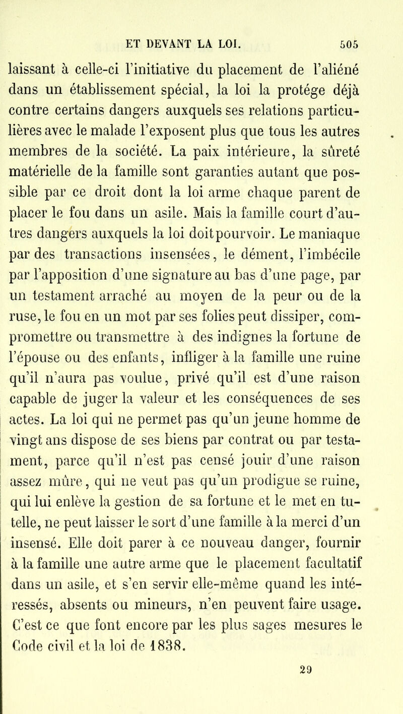 laissant à celle-ci Tinitiative du placement de l'aliéné dans un établissement spécial, la loi la protège déjà contre certains dangers auxquels ses relations particu- lières avec le malade l'exposent plus que tous les autres membres de la société. La paix intérieure, la sûreté matérielle de la famille sont garanties autant que pos- sible par ce droit dont la loi arme chaque parent de placer le fou dans un asile. Mais la famille court d'au- tres dangers auxquels la loi doit pourvoir. Le maniaque par des transactions insensées, le dément, l'imbécile par l'apposition d'une signature au bas d'une page, par un testament arraché au moyen de la peur ou de la ruse, le fou en un mot par ses folies peut dissiper, com- promettre ou transmettre à des indignes la fortune de l'épouse ou des enfants, infliger à la famille une ruine qu'il n'aura pas voulue, privé qu'il est d'une raison capable de juger la valeur et les conséquences de ses actes. La loi qui ne permet pas qu'un jeune homme de vingt ans dispose de ses biens par contrat ou par testa- ment, parce qu'il n'est pas censé jouir d'une raison assez mure, qui ne veut pas qu'un prodigue se ruine, qui lui enlève la gestion de sa fortune et le met en tu- telle, ne peut laisser le sort d'une famille à la merci d'un insensé. Elle doit parer à ce nouveau danger, fournir à la famille une autre arme que le placement facultatif dans un asile, et s'en servir ehe-même quand les inté- ressés, absents ou mineurs, n'en peuvent faire usage. C'est ce que font encore par les plus sages mesures le Code civil et la loi de 1838. 29