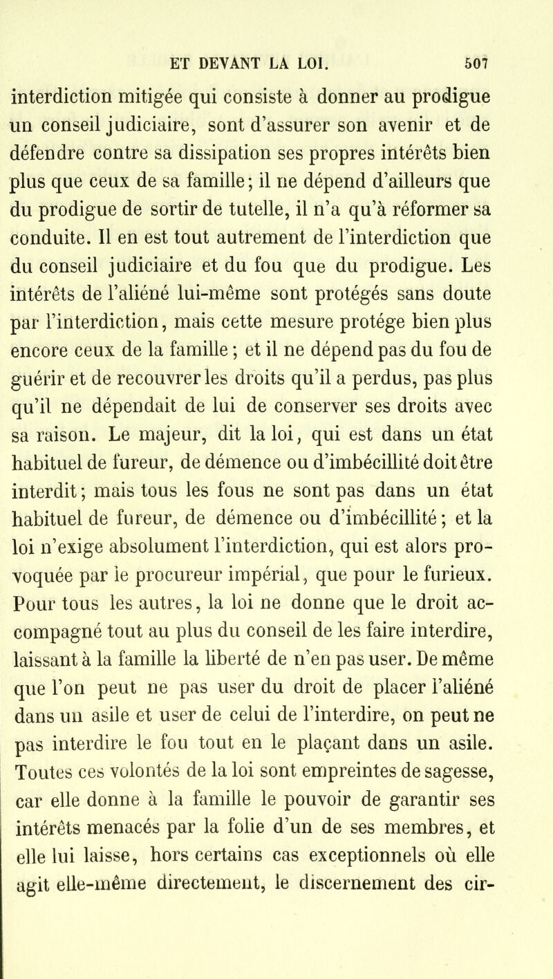 interdiction mitigée qui consiste à donner au prodigue un conseil judiciaire, sont d'assurer son avenir et de défendre contre sa dissipation ses propres intérêts bien plus que ceux de sa famille ; il ne dépend d'ailleurs que du prodigue de sortir de tutelle, il n'a qu'à réformer sa conduite. Il en est tout autrement de l'interdiction que du conseil judiciaire et du fou que du prodigue. Les intérêts de l'aliéné lui-même sont protégés sans doute par l'interdiction, mais cette mesure protège bien plus encore ceux de la famille ; et il ne dépend pas du fou de guérir et de recouvrer les droits qu'il a perdus, pas plus qu'il ne dépendait de lui de conserver ses droits avec sa raison. Le majeur, dit la loi, qui est dans un état habituel de fureur, de démence ou d'imbécillité doit être interdit ; mais tous les fous ne sont pas dans un état habituel de fureur, de démence ou d'imbécillité ; et la loi n'exige absolument l'interdiction, qui est alors pro- voquée par le procureur impérial, que pour le furieux. Pour tous les autres, la loi ne donne que le droit ac- compagné tout au plus du conseil de les faire interdire, laissant à la famille la liberté de n'en pas user. De même que l'on peut ne pas user du droit de placer l'aliéné dans un asile et user de celui de l'interdire, on peut ne pas interdire le fou tout en le plaçant dans un asile. Toutes ces volontés de la loi sont empreintes de sagesse, car elle donne à la famille le pouvoir de garantir ses intérêts menacés par la folie d'un de ses membres, et elle lui laisse, hors certains cas exceptionnels où elle agit elle-même directement, le discernement des cir-