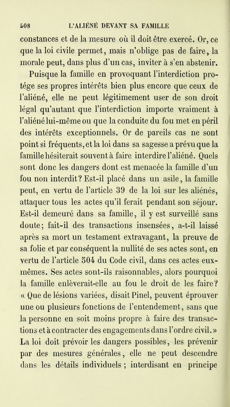 constances et de la mesure où il doit être exercé. Or, ce que la loi civile permet, mais n'oblige pas de faire., la morale peut, dans plus d'un cas, inviter à s'en abstenir. Puisque la famille en provoquant l'interdiction pro- tège ses propres intérêts bien plus encore que ceux de l'aliéné, elle ne peut légitimement user de son droit légal qu'autant que l'interdiction importe vraiment à l'aliéné lui-même ou que la conduite du fou met en péril des intérêts exceptionnels. Or de pareils cas ne sont point si fréquents, et la loi dans sa sagesse a prévu que la famille hésiterait souvent à faire interdire l'aliéné. Quels sont donc les dangers dont est menacée la famille d'un fou non interdit? Est-il placé dans un asile, la famille peut, en vertu de l'article 39 de la loi sur les aliénés, attaquer tous les actes qu'il ferait pendant son séjour. Est-il demeuré dans sa famille, il y est surveillé sans doute; fait-il des transactions insensées, a-t-il laissé après sa mort un testament extravagant, la preuve de sa folie et par conséquent la nullité de ses actes sont, en vertu de l'article S04 du Code civil, dans ces actes eux- mêmes. Ses actes sont-ils raisonnables, alors pourquoi la famille enlèverait-elle au fou le droit de les faire? ce Que de lésions variées, disait Pinel, peuvent éprouver une ou plusieurs fonctions de l'entendement, sans que la personne en soit moins propre à faire des transac- tions et à contracter des engagements dans l'ordre civil. » La loi doit prévoir les dangers possibles, les prévenir par des mesures générales, elle ne peut descendre dans les détails individuels ; interdisant en principe