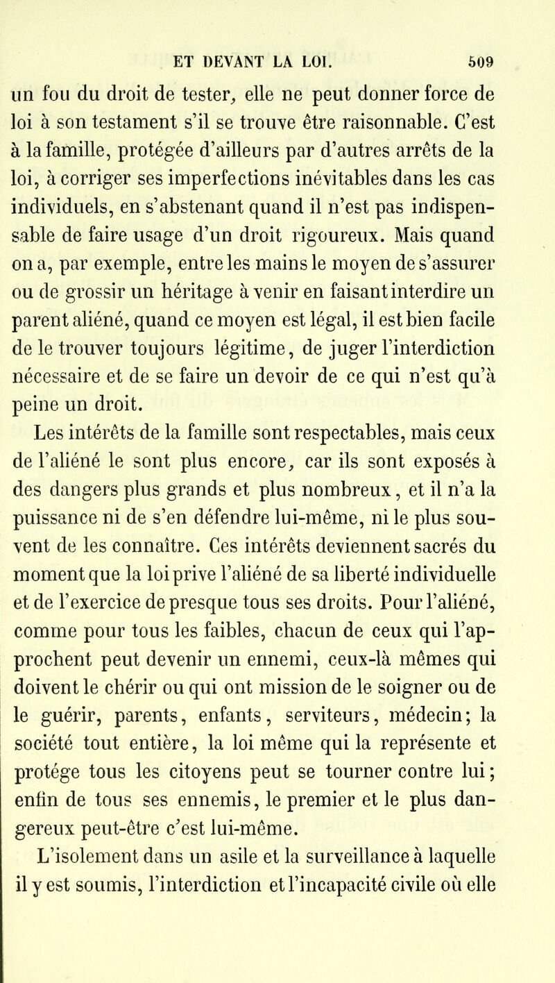 un fou du droit de tester^ elle ne peut donner force de loi à son testament s'il se trouve être raisonnable. C'est à la famille, protégée d'ailleurs par d'autres arrêts de la loi, à corriger ses imperfections inévitables dans les cas individuels, en s'abstenant quand il n'est pas indispen- sable de faire usage d'un droit rigoureux. Mais quand on a, par exemple, entre les mains le moyen de s'assurer ou de grossir un héritage à venir en faisant interdire un parent aliéné, quand ce moyen est légal, il est bien facile de le trouver toujours légitime, de juger l'interdiction nécessaire et de se faire un devoir de ce qui n'est qu'à peine un droit. Les intérêts de la famille sont respectables, mais ceux de l'aliéné le sont plus encore, car ils sont exposés à des dangers plus grands et plus nombreux, et il n'a la puissance ni de s'en défendre lui-même, ni le plus sou- vent de les connaître. Ces intérêts deviennent sacrés du moment que la loi prive l'aliéné de sa liberté individuelle et de l'exercice de presque tous ses droits. Pour l'aliéné, comme pour tous les faibles, chacun de ceux qui l'ap- prochent peut devenir un ermemi, ceux-là mêmes qui doivent le chérir ou qui ont mission de le soigner ou de le guérir, parents, enfants, serviteurs, médecin ; la société tout entière, la loi même qui la représente et protège tous les citoyens peut se tourner contre lui ; enfin de tous ses ennemis, le premier et le plus dan- gereux peut-être c'est lui-même. L'isolement dans un asile et la surveillance à laquelle il y est soumis, l'interdiction et l'incapacité civile où elle