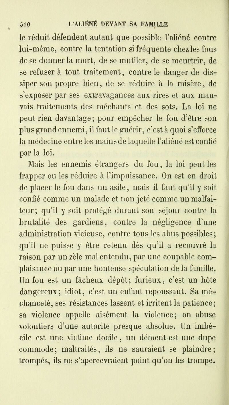 le réduit défendent autant que possible l'aliéné contre lui-même, contre la tentation si fréquente chez les fous de se donner la mort, de se mutiler, de se meurtrir, de se refuser à tout traitement, contre le danger de dis- siper son propre bien, de se réduire à la misère, de s'exposer par ses extravagances aux rires et aux mau- vais traitements des méchants et des sots. La loi ne peut rien davantage ; pour empêcher le fou d'être son plus grand ennemi, il faut le guérir, c'est à quoi s'efforce la médecine entre les mains de laquelle l'aliéné est confié par la loi. Mais les ennemis étrangers du fou, la loi peut les frapper ou les réduire à l'impuissance. On est en droit de placer le fou dans un asile, mais il faut qu'il y soit confié comme un malade et non jeté comme un malfai- teur; qu'il y soit protégé durant son séjour contre la brutalité des gardiens, contre la néghgence d'une administration vicieuse, contre tous les abus possibles; qu'il ne puisse y être retenu dès qu'il a recouvré la raison par un zèle mal entendu, par une coupable com- plaisance ou par une honteuse spéculation de la famille. Un fou est un fâcheux dépôt; furieux, c'est un hôte dangereux; idiot, c'est un enfant repoussant. Sa mé- chanceté, ses résistances lassent et irritent la patience; sa violence appelle aisément la violence; on abuse volontiers d'une autorité presque absolue. Un imbé- cile est une victime docile, un dément est une dupe commode; maltraités, ils ne sauraient se plaindre; trompés, ils ne s'apercevraient point qu'on les trompe.