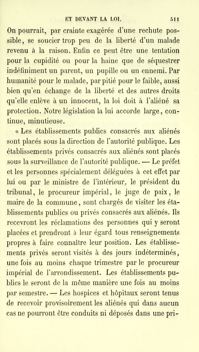 On pourrait, par crainte exagérée d'une rechute pos- sible , se soucier trop peu de la liberté d'un malade revenu à la raison. Enfin ce peut être une tentation pour la cupidité ou pour la haine que de séquestrer indéfiniment un parent, un pupille ou un ennemi. Par humanité pour le malade, par pitié pour le faible, aussi bien qu'en échange de la liberté et des autres droits qu'elle enlève à un innocent, la loi doit à l'aliéné sa protection. Notre législation la lui accorde large, con- tinue, minutieuse. (( Les établissements publics consacrés aux aUénés sont placés sous la direction de l'autorité publique. Les étabhssements privés consacrés aux aUénés sont placés sous la surveillance de l'autorité pubhque. — Le préfet et les personnes spécialement déléguées à cet effet par lui ou par le ministre de l'intérieur^ le président du tribunal, le procureur impérial, le juge de paix, le maire de la commune, sont chargés de visiter les éta- blissements publics ou privés consacrés aux aliénés. Ils recevront les réclamations des personnes qui y seront placées et prendront à leur égard tous renseignements propres à faire connaître leur position. Les établisse- ments privés seront visités à des jours indéterminé^, une fois au moins chaque trimestre par le procureur impérial de l'arrondissement. Les établissements pu- bhcs le seront de la même manière une fois au moins par semestre. — Les hospices et hôpitaux seront tenus de recevoir provisoirement les ahénés qui dans aucun cas ne pourront être conduits ni déposés dans une pri-