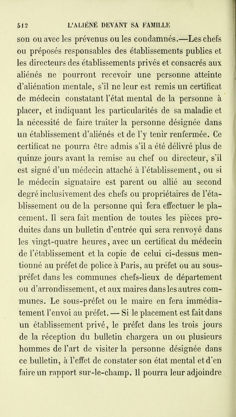 son ou avec les prévenus ou les condamnés.—Les chefs ou préposés responsables des établissements publics et les directeurs des établissements privés et consacrés aux aliénés ne pourront recevoir une personne atteinte d'aliénation mentale, s'il ne leur est remis un certificat de médecin constatant l'état mental de la personne à placer, et indiquant les particularités de sa maladie et la nécessité de faire traiter la personne désignée dans un établissement d'aliénés et de l'y tenir renfermée. Ce certificat ne pourra être admis s'il a été délivré plus de quinze jours avant la remise au chef ou directeur, s'il est signé d'un médecin attaché à l'établissement, ou si le médecin signataire est parent ou allié au second degré inclusivement des chefs ou propriétaires de l'éta- bhssement ou de la personne qui fera effectuer le pla- cement. Il sera fait mention de toutes les pièces pro- duites dans un bulletin d'entrée qui sera renvoyé dans les vingt-quatre heures, avec un certificat du médecin de rétablissement et la copie de celui ci-dessus men- tionné au préfet de police à Paris, au préfet ou au sous- préfet dans les communes chefs-lieux de département ou d'arrondissement, et aux maires dans les autres com- munes. Le sous-préfet ou le maire en fera immédia- tement l'envoi au préfet. — Si le placement est fait dans un étabhssem.ent privé, le préfet dans les trois jours de la réception du bulletin chargera un ou plusieurs hommes de Fart de visiter la personne désignée dans ce bulletin, à l'effet de constater son état mental et d'en faire un rapport sur-le-champ. Il pourra leur adjoindre