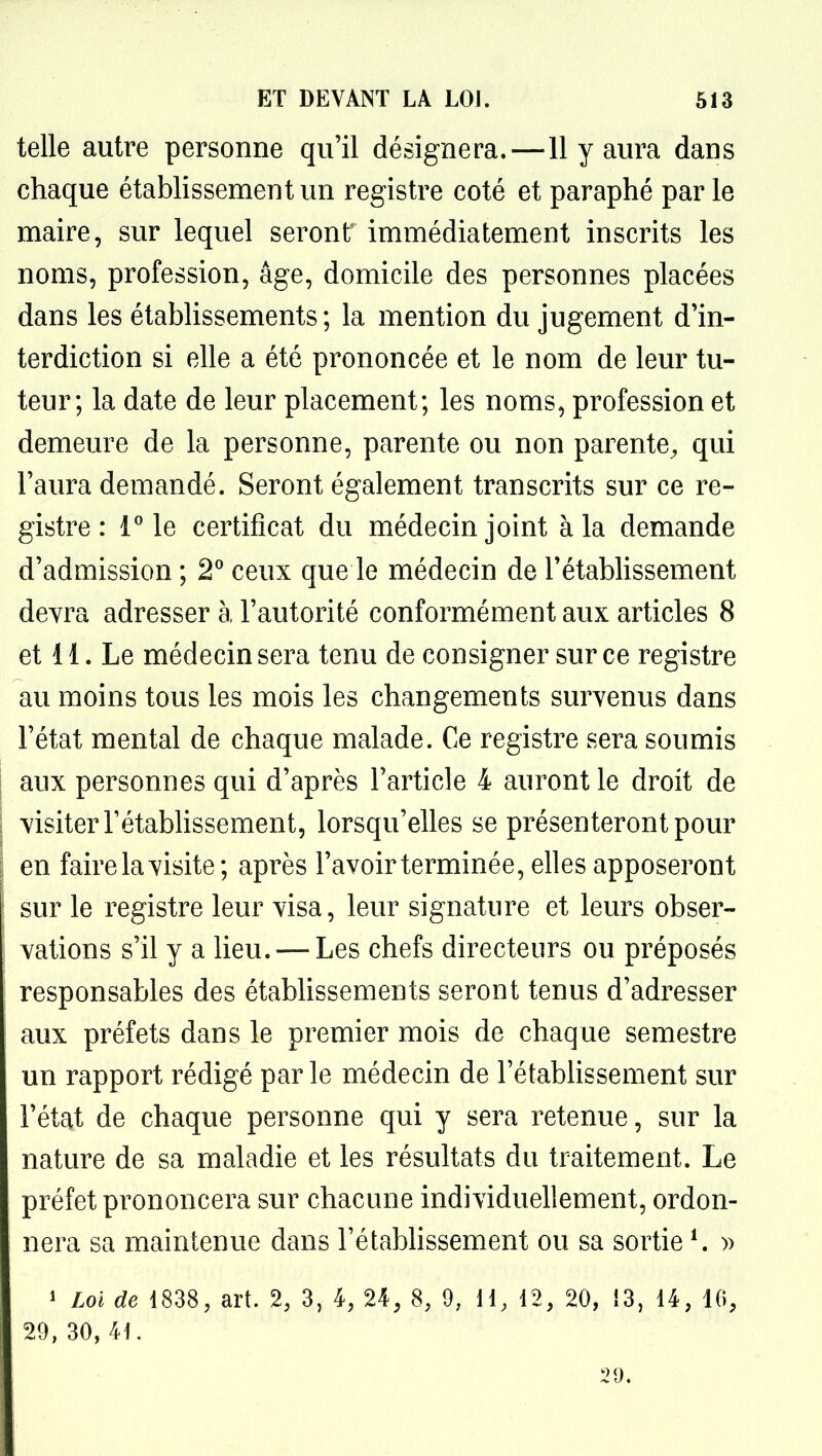 telle autre personne qu'il désignera.—11 y aura dans chaque établissement un registre coté et paraphé par le maire, sur lequel seront immédiatement inscrits les noms, profession, âge, domicile des personnes placées dans les étabhssements ; la mention du jugement d'in- terdiction si elle a été prononcée et le nom de leur tu- teur; la date de leur placement; les noms, profession et demeure de la personne, parente ou non parente^ qui l'aura demandé. Seront également transcrits sur ce re- gistre : l le certificat du médecin joint à la demande d'admission ; 2^ ceux que le médecin de l'établissement devra adresser à l'autorité conformément aux articles 8 et 11. Le médecin sera tenu de consigner sur ce registre au moins tous les mois les changements survenus dans l'état mental de chaque malade. Ce registre sera soumis aux personnes qui d'après l'article 4 auront le droit de visiter rétabhssement, lorsqu'elles se présenteront pour en faire la visite; après l'avoir terminée, elles apposeront sur le registre leur visa, leur signature et leurs obser- vations s'il y a lieu. — Les chefs directeurs ou préposés responsables des étabhssements seront tenus d'adresser aux préfets dans le premier mois de chaque semestre un rapport rédigé par le médecin de l'étabhssement sur l'état de chaque personne qui y sera retenue, sur la nature de sa maladie et les résultats du traitement. Le préfet prononcera sur chacune individuellement, ordon- nera sa maintenue dans l'étabhssement ou sa sortie ^ » 1 Loi de 1838, art. 2, 3, 4, 24, 8, 9, 11, 12, 20, Î3, 14, 10, 29, 30, 41.