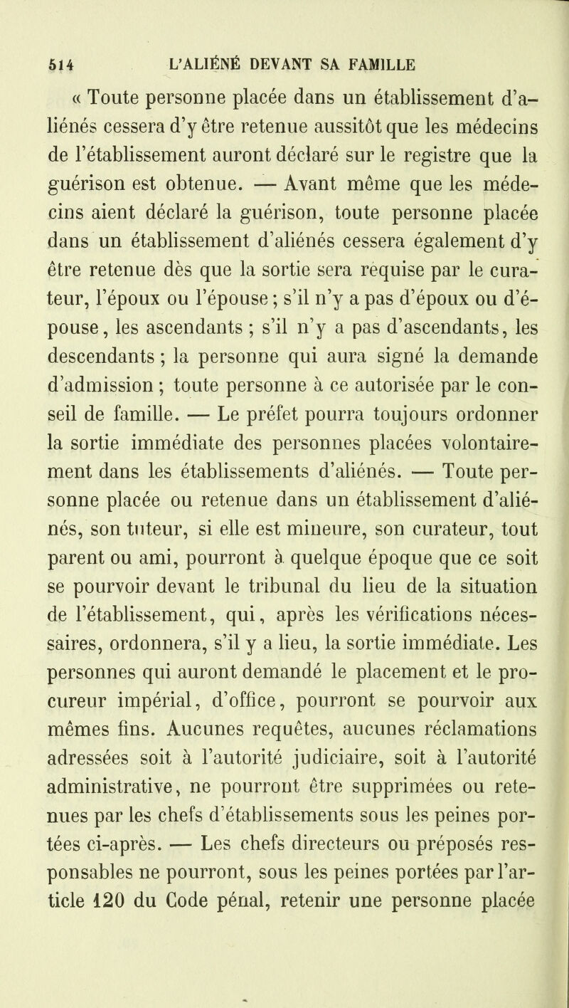 c( Toute personne placée dans un établissement d'a- liénés cessera d'y être retenue aussitôt que les médecins de l'établissement auront déclaré sur le registre que la guérison est obtenue. — Avant même que les méde- cins aient déclaré la guérison, toute personne placée dans un établissement d'aliénés cessera également d'y être retenue dès que la sortie sera requise par le cura- teur, l'époux ou l'épouse ; s'il n'y a pas d'époux ou d'é- pouse, les ascendants ; s'il n'y a pas d'ascendants, les descendants ; la personne qui aura signé la demande d'admission ; toute personne à ce autorisée par le con- seil de famille. — Le préfet pourra toujours ordonner la sortie immédiate des personnes placées volontaire- ment dans les établissements d'aliénés. — Toute per- sonne placée ou retenue dans un établissement d'alié- nés, son tuteur, si elle est mineure, son curateur, tout parent ou ami, pourront à quelque époque que ce soit se pourvoir devant le tribunal du lieu de la situation de l'établissement, qui, après les vérifications néces- saires, ordonnera, s'il y a lieu, la sortie immédiate. Les personnes qui auront demandé le placement et le pro- cureur impérial, d'office, pourront se pourvoir aux mêmes fins. Aucunes requêtes, aucunes réclamations adressées soit à l'autorité judiciaire, soit à l'autorité administrative, ne pourront être supprimées ou rete- nues par les chefs d'établissements sous les peines por- tées ci-après. — Les chefs directeurs ou préposés res- ponsables ne pourront, sous les peines portées par l'ar- ticle 120 du Code pénal, retenir une personne placée