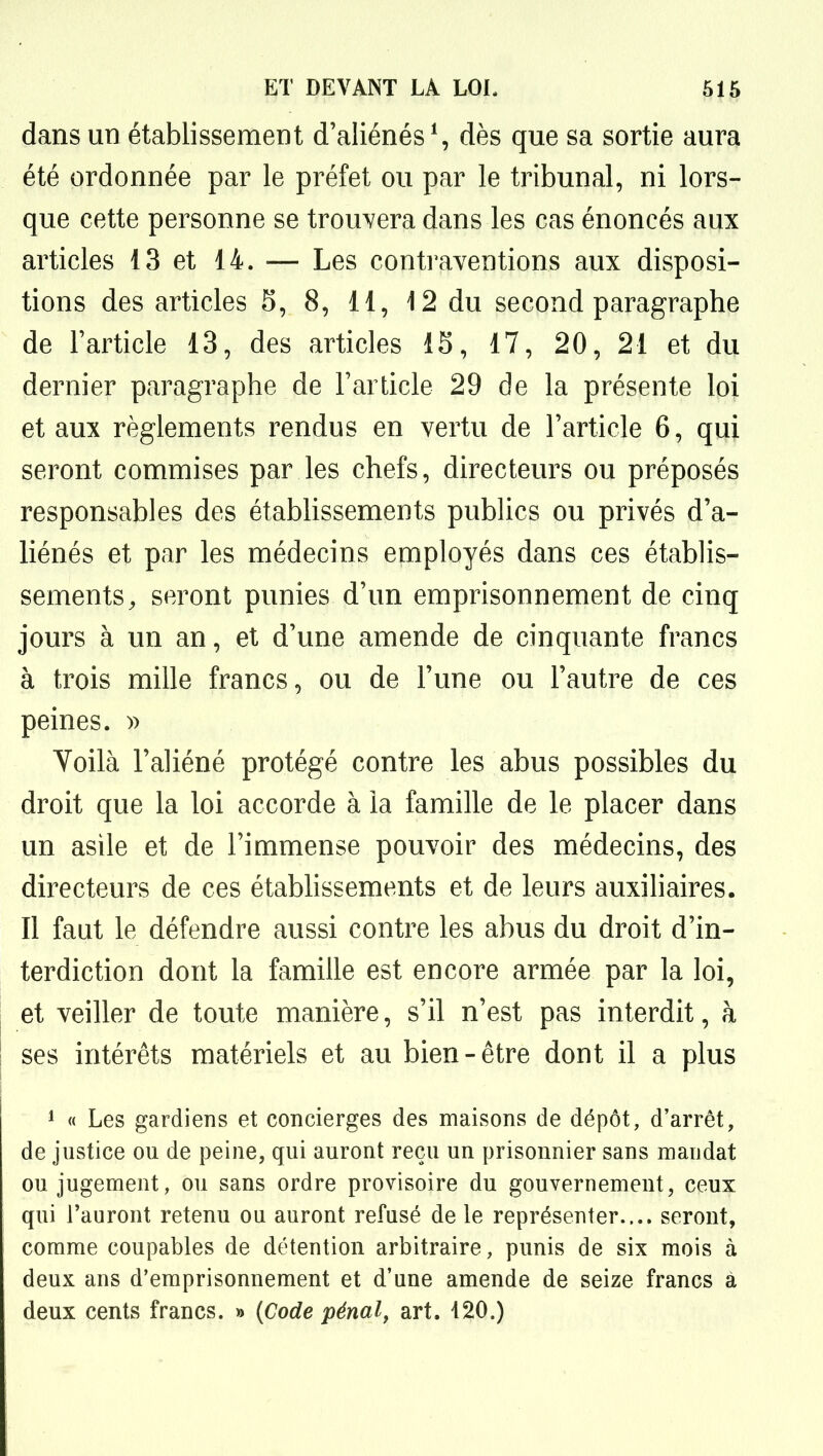 dans un établissement d'aliénés*, dès que sa sortie aura été ordonnée par le préfet ou par le tribunal, ni lors- que cette personne se trouvera dans les cas énoncés aux articles 13 et 14. — Les contraventions aux disposi- tions des articles 8, 8, 11, 12 du second paragraphe de l'article 13, des articles 15, 17, 20, 21 et du dernier paragraphe de l'article 29 de la présente loi et aux règlements rendus en vertu de l'article 6, qui seront commises par les chefs, directeurs ou préposés responsables des établissements pubUcs ou privés d'a- liénés et par les médecins employés dans ces établis- sements^ seront punies d'un emprisonnement de cinq jours à un an, et d'une amende de cinquante francs à trois mille francs, ou de l'une ou l'autre de ces peines. » Voilà l'aliéné protégé contre les abus possibles du droit que la loi accorde à la famille de le placer dans un asile et de l'immense pouvoir des médecins, des directeurs de ces étabhssements et de leurs auxiliaires. Il faut le défendre aussi contre les abus du droit d'in- terdiction dont la famille est encore armée par la loi, et veiller de toute manière, s'il n'est pas interdit, à ses intérêts matériels et au bien-être dont il a plus 1 « Les gardiens et concierges des maisons de dépôt, d'arrêt, de justice ou de peine, qui auront reçu un prisonnier sans mandat ou jugement, ou sans ordre provisoire du gouvernement, ceux qui l'auront retenu ou auront refusé de le représenter.... seront, comme coupables de détention arbitraire, punis de six mois à deux ans d'emprisonnement et d'une amende de seize francs à deux cents francs. » {Code pénal, art. 420.)