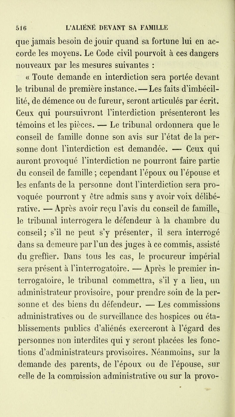 que jamais besoin de jouir quand sa fortune lui en ac- corde les moyens. Le Code civil pourvoit à ces dangers nouveaux par les mesures suivantes : c( Toute demande en interdiction sera portée devant le tribunal de première instance. — Les faits d'imbécil- lité, de démence ou de fureur, seront articulés par écrit. Ceux qui poursuivront l'interdiction présenteront les témoins et les pièces. — Le tribunal ordonnera que le conseil de famille donne son avis sur l'état de la per- sonne dont l'interdiction est demandée. — Ceux qui auront provoqué l'interdiction ne pourront faire partie du conseil de famille ; cependant l'époux ou l'épouse et les enfants de la personne dont l'interdiction sera pro- voquée pourront y être admis sans y avoir voix délibé- rative. — Après avoir reçu l'avis du conseil de famille, le tribunal interrogera le défendeur à la chambre du conseil; s'il ne peut s'y présenter, il sera interrogé dans sa demeure par l'un des juges à ce commis, assisté du greffier. Dans tous les cas, le procureur impérial sera présent à l'interrogatoire. — Après le premier in- terrogatoire, le tribunal commettra, s'il y a lieu, un administrateur provisoire, pour prendre soin de la per- sonne et des biens du défendeur. — Les commissions administratives ou de surveillance des hospices ou éta- blissements publics d'aliénés exerceront à l'égard des personnes non interdites qui y seront placées les fonc- tions d'administrateurs provisoires. Néanmoins, sur la demande des parents, de l'époux ou de l'épouse, sur celle de la commission administrative ou sur la provo-