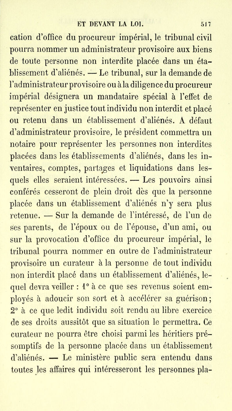 cation d'office du procureur impérial, le tribunal civil pourra nommer un administrateur provisoire aux biens de toute personne non interdite placée dans un éta- blissement d'aliénés. — Le tribunal, sur la demande de l'administrateur provisoire ou à la diligence du procureur impérial désignera un mandataire spécial à l'effet de représenter en justice tout individu non interdit et placé ou retenu dans un établissement d'aliénés. A défaut d'administrateur provisoire^ le président commettra un notaire pour représenter les personnes non interdites placées dans les établissements d'aliénés, dans les in- ventaires, comptes, partages et liquidations dans les-- quels elles seraient intéressées. — Les pouvoirs ainsi conférés cesseront de plein droit dès que la personne placée dans un établissement d'aliénés n'y sera plus retenue. — Sur la demande de l'intéressé, de l'un de ses parents, de l'époux ou de l'épouse, d'un ami, ou sur la provocation d'office du procureur impérial, le tribunal pourra nommer en outre de l'administrateur provisoire un curateur à la personne de tout individu non interdit placé dans un établissement d'aliénés, le- quel devra veiller : à ce que ses revenus soient em- ployés à adoucir son sort et à accélérer sa guérison ; 2 à ce que ledit individu soit rendu au libre exercice de ses droits aussitôt que sa situation le permettra. Ce curateur ne pourra être choisi parmi les héritiers pré- somptifs de la personne placée dans un établissement d'aliénés. — Le ministère public sera entendu dans toutes les affaires qui intéresseront les personnes pla-