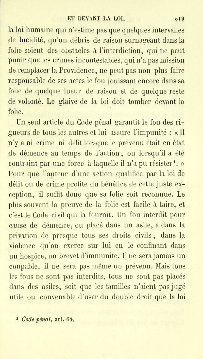 la loi humaine qui n'estime pas que quelques intervalles de lucidité, qu'un débris de raison surnageant dans la folie soient des obstacles à Finterdiction, qui ne peut punir que les crimes incontestables, qui n'a pas mission de remplacer la Providence, ne peut pas non plus faire responsable de ses actes le fou jouissant encore dans sa folie de quelque lueur de raison et de quelque reste de volonté. Le glaive de la loi doit tomber devant la folie. Un seul article du Code pénal garantit le fou des ri- gueurs de tous les autres et lui assure l'impunité : « Il n'y a ni crime ni délit lorsque le prévenu était en état de démence au temps de l'action, ou lorsqu'il a été contraint par une force à laquelle il n'a pu résister*. » Pour que l'auteur d'une action qualifiée par la loi de délit ou de crime profite du bénéfice de cette juste ex- ception, il suffit donc que sa folie soit reconnue. Le plus souvent la preuve de la folie est facile à faire, et c'est le Code civil qui la fournit. Un fou interdit pour cause de démence, ou placé dans un asile, a dans la privation de presque tous ses droits civils, dans la violence qu'on exerce sur lui en le confinant dans un hospice, un brevet d'immunité, line sera jamais un coupable, il ne sera pas même un prévenu. Mais tous les fous ne sont pas interdits, tous ne sont pas placés dans des asiles, soit que les familles n'aient pas jugé utile ou convenable d'user du double droit que la loi * Code pénalf art. 64.