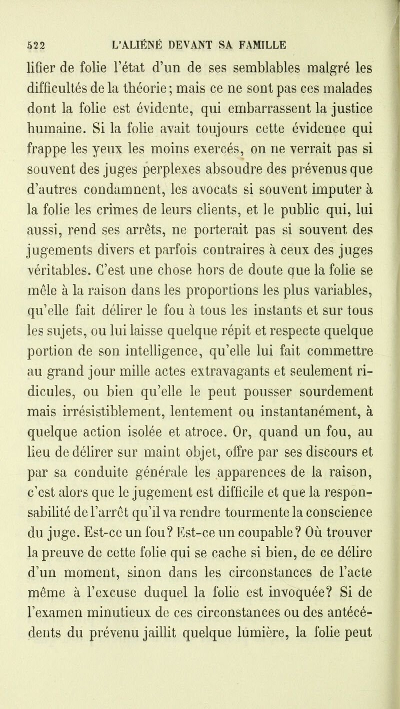 lifîer de folie l'état d'un de ses semblables malgré les difficultés de la théorie ; mais ce ne sont pas ces malades dont la folie est évidente, qui embarrassent la justice humaine. Si la folie avait toujours cette évidence qui frappe les yeux les moins exercés, on ne verrait pas si souvent des juges perplexes absoudre des prévenus que d'autres condamnent, les avocats si souvent imputer à la folie les crimes de leurs clients, et le puMic qui, lui aussi, rend ses arrêts, ne porterait pas si souvent des jugements divers et parfois contraires à ceux des juges véritables. C'est une chose hors de doute que la folie se mêle à la raison dans les proportions les plus variables, qu'elle fait déhrer le fou à tous les instants et sur tous les sujets, ou lui laisse quelque répit et respecte quelque portion de son inteUigence, qu'elle lui fait commettre au grand jour mille actes extravagants et seulement ri- dicules, ou bien qu'elle le peut pousser sourdement mais irrésistiblement, lentement ou instantanément, à quelque action isolée et atroce. Or, quand un fou, au heu de délirer sur maint objet, offre par ses discours et par sa conduite générale les apparences de la raison, c'est alors que le jugement est difficile et que la respon- sabilité de Farrêt qu'il va rendre tourmente la conscience du juge. Est-ce un fou? Est-ce un coupable? Où trouver la preuve de cette fohe qui se cache si bien, de ce délire d'un moment, sinon dans les circonstances de l'acte même à l'excuse duquel la folie est invoquée? Si de l'examen minutieux de ces circonstances ou des antécé- dents du prévenu jaillit quelque lumière, la folie peut