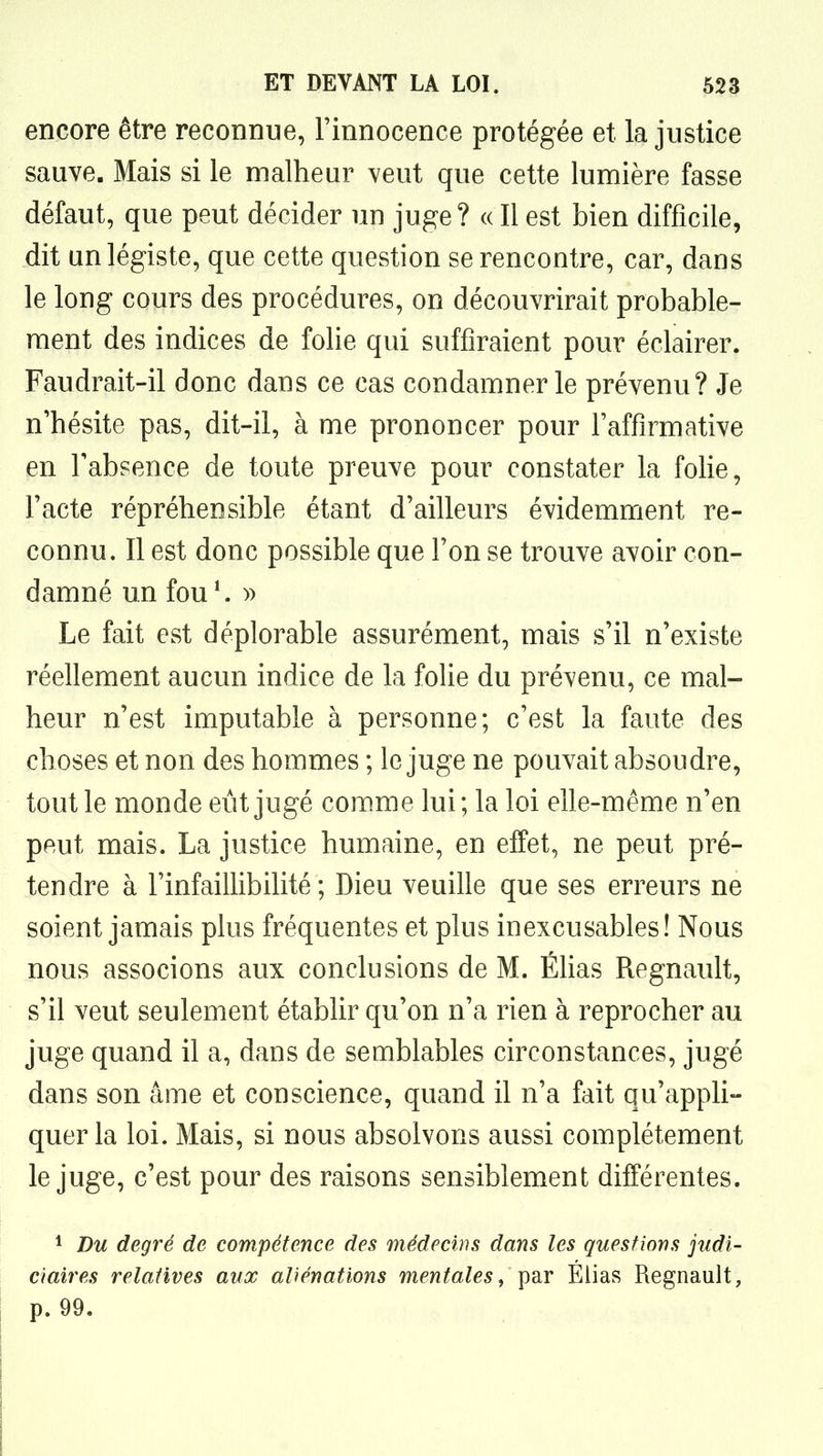 encore être reconnue, l'innocence protégée et la justice sauve. Mais si le malheur veut que cette lumière fasse défaut, que peut décider un juge? (( Il est bien difficile, dit un légiste, que cette question se rencontre, car, dans le long cours des procédures, on découvrirait probable- ment des indices de folie qui suffiraient pour éclairer. Faudrait-il donc dans ce cas condamner le prévenu? Je n'hésite pas, dit-il, à me prononcer pour l'affirmative en l'absence de toute preuve pour constater la folie, l'acte répréhensible étant d'ailleurs évidemment re- connu. Il est donc possible que l'on se trouve avoir con- damné un fou*. » Le fait est déplorable assurément, mais s'il n'existe réellement aucun indice de la folie du prévenu, ce mal- heur n'est imputable à personne; c'est la faute des choses et non des hommes ; le juge ne pouvait absoudre, tout le monde eût jugé com.me lui ; la loi elle-même n'en peut mais. La justice humaine, en effet, ne peut pré- tendre à l'infaillibilité; Dieu veuille que ses erreurs ne soient jamais plus fréquentes et plus inexcusables! Nous nous associons aux conclusions de M. Éhas Regnault, s'il veut seulement établir qu'on n'a rien à reprocher au juge quand il a, dans de semblables circonstances, jugé dans son âme et conscience, quand il n'a fait qu'appli- quer la loi. Mais, si nous absolvons aussi complètement le juge, c'est pour des raisons sensiblement différentes. 1 Du degré de compétence des médecins dans les questions judi- ciaires relatives aux aliénations mentales^ par Elias Regnault, p. 99.