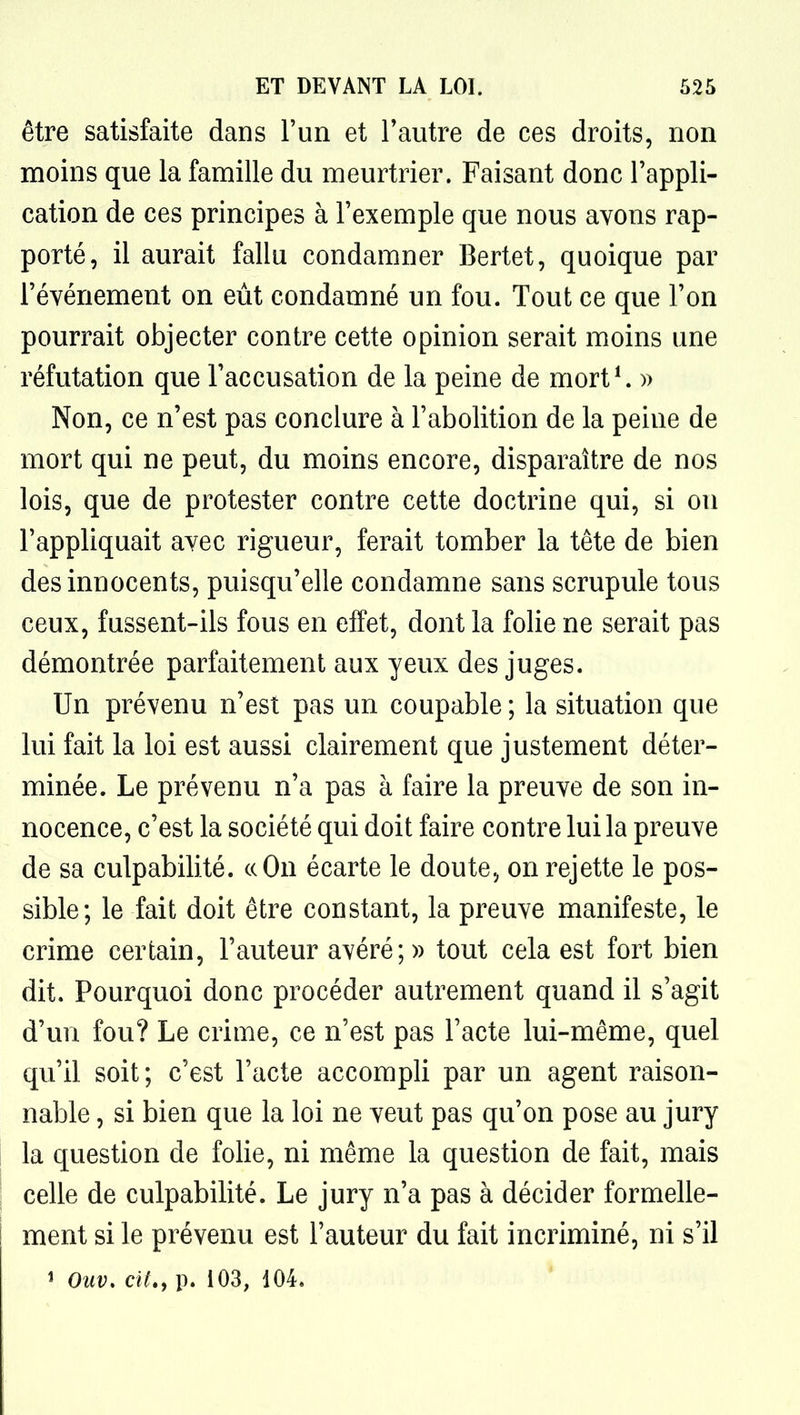 être satisfaite dans l'un et l'autre de ces droits, non moins que la famille du meurtrier. Faisant donc l'appli- cation de ces principes à l'exemple que nous ayons rap- porté, il aurait fallu condamner Bertet, quoique par l'événement on eût condamné un fou. Tout ce que l'on pourrait objecter contre cette opinion serait moins une réfutation que l'accusation de la peine de mort*. » Non, ce n'est pas conclure à l'abolition de la peine de mort qui ne peut, du moins encore, disparaître de nos lois, que de protester contre cette doctrine qui, si on l'appliquait avec rigueur, ferait tomber la tête de bien des innocents, puisqu'elle condamne sans scrupule tous ceux, fussent-ils fous en effet, dont la folie ne serait pas démontrée parfaitement aux yeux des juges. Un prévenu n'est pas un coupable ; la situation que lui fait la loi est aussi clairement que justement déter- minée. Le prévenu n'a pas à faire la preuve de son in- nocence, c'est la société qui doit faire contre lui la preuve de sa culpabilité, ce On écarte le doute, on rejette le pos- sible; le fait doit être constant, la preuve manifeste, le crime certain, l'auteur avéré;» tout cela est fort bien dit. Pourquoi donc procéder autrement quand il s'agit d'un fou? Le crime, ce n'est pas l'acte lui-même, quel qu'il soit; c'est l'acte accompli par un agent raison- nable , si bien que la loi ne veut pas qu'on pose au jury la question de folie, ni même la question de fait, mais celle de culpabilité. Le jury n'a pas à décider formelle- ment si le prévenu est l'auteur du fait incriminé, ni s'il î Ouv. cit., p. 103, 104,