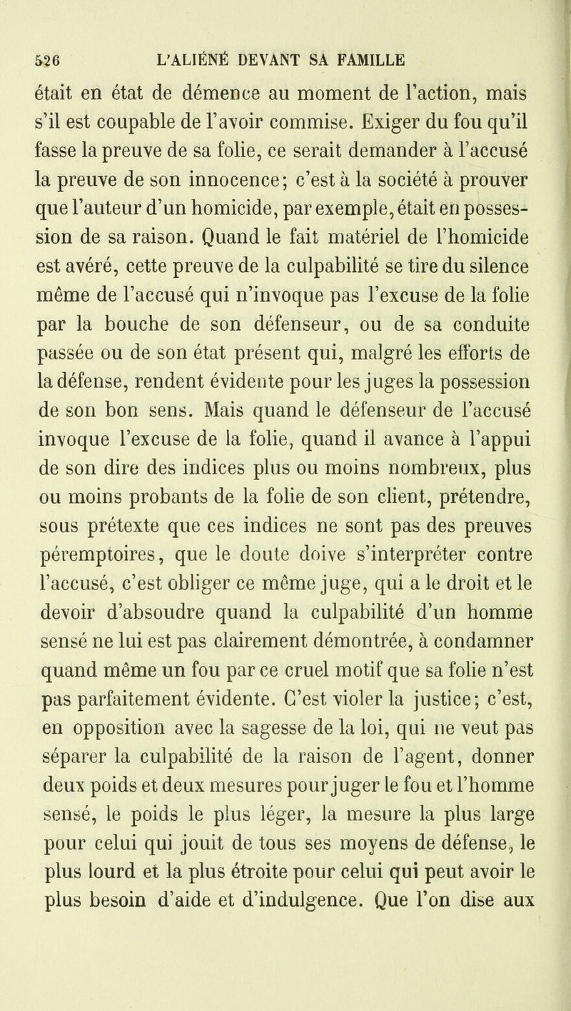 était en état de démence au moment de l'action, mais s'il est coupable de l'avoir commise. Exiger du fou qu'il fasse la preuve de sa folie, ce serait demander à l'accusé la preuve de son innocence; c'est à la société à prouver que l'auteur d'un homicide, par exemple, était en posses- sion de sa raison. Quand le fait matériel de Thomicide est avéré, cette preuve de la culpabilité se tire du silence même de l'accusé qui n'invoque pas l'excuse de la folie par la bouche de son défenseur, ou de sa conduite passée ou de son état présent qui, malgré les efforts de la défense, rendent évidente pour les juges la possession de son bon sens. Mais quand le défenseur de l'accusé invoque l'excuse de la folie, quand il avance à l'appui de son dire des indices plus ou moins nombreux, plus ou moins probants de la foHe de son client, prétendre, sous prétexte que ces indices ne sont pas des preuves péremptoires, que le doute doive s'interpréter contre l'accusé, c'est obhger ce même juge, qui a le droit et le devoir d'absoudre quand la culpabilité d'un homme sensé ne lui est pas clairement démontrée, à condamner quand même un fou par ce cruel motif que sa foHe n'est pas parfaitement évidente. C'est violer la justice; c'est, en opposition avec la sagesse de la loi, qui ne veut pas séparer la culpabilité de la raison de l'agent, donner deux poids et deux mesures pour juger le fou et l'homme sensé, le poids le plus léger, la mesure la plus large pour celui qui jouit de tous ses moyens de défense, le plus lourd et la plus étroite pour celui qui peut avoir le plus besoin d'aide et d'indulgence. Que l'on dise aux