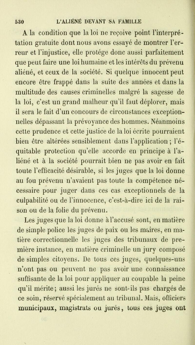 A la condition que la loi ne reçoive point l'interpré- tation gratuite dont nous avons essayé de montrer l'er- reur et l'injustice, elle protège donc aussi parfaitement que peut faire une loi humaine et les intérêts du prévenu aliéné, et ceux de la société. Si quelque innocent peut encore être frappé dans la suite des années et dans la multitude des causes criminelles malgré la sagesse de la loi, c'est un grand malheur qu'il faut déplorer, mais il sera le fait d'un concours de circonstances exception- nelles dépassant la prévoyance des hommes. Néanmoins cette prudence et cette justice de la loi écrite pourraient bien être altérées sensiblement dans l'application ; l'é- quitable protection qu'elle accorde en principe à l'a- liéné et à la société pourrait bien ne pas avoir en fait toute l'efficacité désirable, si les juges que la loi donne au fou prévenu n'avaient pas toute la compétence né- cessaire pour juger dans ces cas exceptionnels de la culpabilité ou de l'innocence, c'est-à-dire ici de la rai- son ou de la foUe du prévenu. Les juges que la loi donne à l'accusé sont, en matière de simple pohce les juges de paix ou les maires, en ma- tière correctionnelle les juges des tribunaux de pre- mière instance, en matière criminelle un jury composé de simples citoyens. De tous ces juges, quelques-uns n'ont pas ou peuvent ne pas avoir une connaissance suffisante de la loi pour appliquer au coupable la peine qu'il mérite; aussi les jurés ne sont-ils pas chargés de ce soin, réservé spécialement au tribunal. Mais, officiers municipaux, magistrats ou jurés, tous ces juges ont