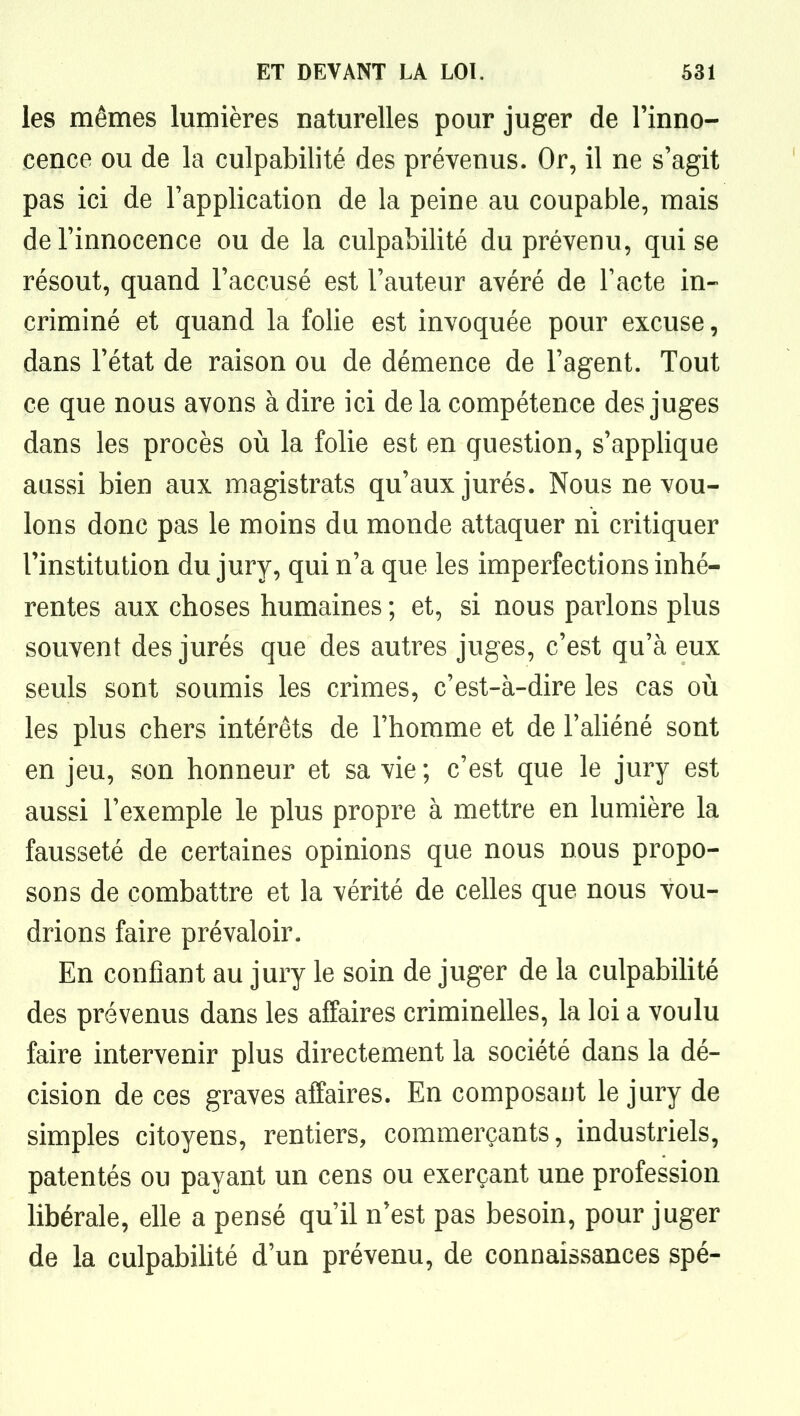 les mêmes lumières naturelles pour juger de l'inno- cence ou de la culpabilité des prévenus. Or, il ne s'agit pas ici de l'application de la peine au coupable, mais de l'innocence ou de la culpabilité du prévenu, qui se résout, quand l'accusé est l'auteur avéré de l'acte in- criminé et quand la folie est invoquée pour excuse, dans l'état de raison ou de démence de l'agent. Tout ce que nous avons à dire ici de la compétence des juges dans les procès où la folie est en question, s'applique aussi bien aux magistrats qu'aux jurés. Nous ne vou- lons donc pas le moins du monde attaquer ni critiquer l'institution du jury, qui n'a que les imperfections inhé- rentes aux choses humaines ; et, si nous parlons plus souvent des jurés que des autres juges, c'est qu'à eux seuls sont soumis les crimes, c'est-à-dire les cas où les plus chers intérêts de l'homme et de l'ahéné sont en jeu, son honneur et sa vie ; c'est que le jury est aussi l'exemple le plus propre à mettre en lumière la fausseté de certaines opinions que nous nous propo- sons de combattre et la vérité de celles que nous vou- drions faire prévaloir. En confiant au jury le soin de juger de la culpabiHté des prévenus dans les affaires criminelles, la loi a voulu faire intervenir plus directement la société dans la dé- cision de ces graves affaires. En composant le jury de simples citoyens, rentiers, commerçants, industriels, patentés ou payant un cens ou exerçant une profession libérale, elle a pensé qu'il n'est pas besoin, pour juger de la culpabiUté d'un prévenu, de connaissances spé-