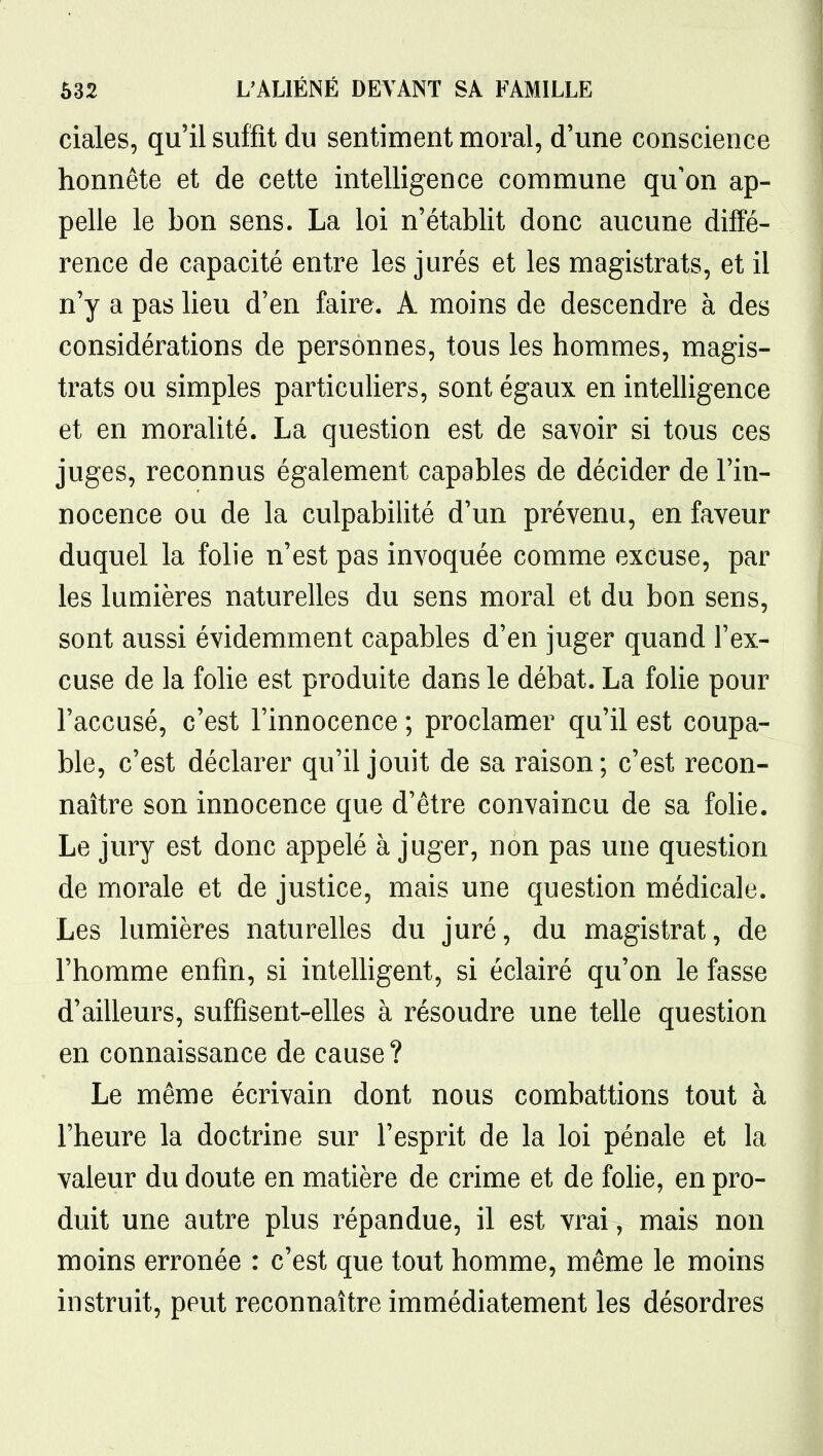 ciales, qu'il suffit du sentiment moral, d'une conscience honnête et de cette intelligence commune qu'on ap- pelle le bon sens. La loi n'établit donc aucune diffé- rence de capacité entre les jurés et les magistrats, et il n'y a pas lieu d'en faire. A moins de descendre à des considérations de personnes, tous les hommes, magis- trats ou simples particuliers, sont égaux en intelligence et en moralité. La question est de savoir si tous ces juges, reconnus également capables de décider de l'in- nocence ou de la culpabilité d'un prévenu, en faveur duquel la folie n'est pas invoquée comme excuse, par les lumières naturelles du sens moral et du bon sens, sont aussi évidemment capables d'en juger quand l'ex- cuse de la folie est produite dans le débat. La folie pour l'accusé, c'est l'innocence ; proclamer qu'il est coupa- ble, c'est déclarer qu'il jouit de sa raison; c'est recon- naître son innocence que d'être convaincu de sa folie. Le jury est donc appelé à juger, non pas une question de morale et de justice, mais une question médicale. Les lumières naturelles du juré, du magistrat, de l'homme enfin, si inteUigent, si éclairé qu'on le fasse d'ailleurs, suffisent-elles à résoudre une telle question en connaissance de cause ? Le même écrivain dont nous combattions tout à l'heure la doctrine sur l'esprit de la loi pénale et la valeur du doute en matière de crime et de folie, en pro- duit une autre plus répandue, il est vrai, mais non moins erronée : c'est que tout homme, même le moins instruit, peut reconnaître immédiatement les désordres