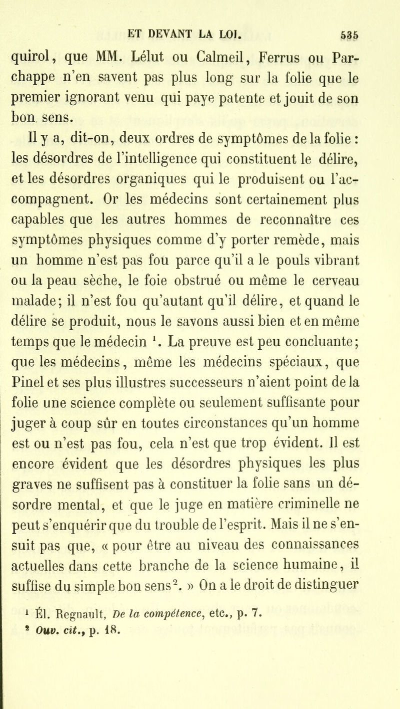 quirol, que MM. Lélut ou Calmeil, Ferrus ou Par- chappe n'en savent pas plus long sur la folie que le premier ignorant venu qui paye patente et jouit de son bon sens. Il y a, dit-on, deux ordres de symptômes delà folie : les désordres de l'intelligence qui constituent le délire, et les désordres organiques qui le produisent ou l'ac- compagnent. Or les médecins sont certainement plus capables que les autres hommes de reconnaître ces symptômes physiques comme d'y porter remède, mais un homme n'est pas fou parce qu'il a le pouls vibrant ou la peau sèche, le foie obstrué ou même le cerveau malade; il n'est fou qu'autant qu'il déhre, et quand le délire se produit, nous le savons aussi bien et en même temps que le médecin \ La preuve est peu concluante; que les médecins, même les médecins spéciaux, que Pinel et ses plus illustres successeurs n'aient point de la folie une science complète ou seulement suffisante pour juger à coup sûr en toutes circonstances qu'un homme est ou n'est pas fou, cela n'est que trop évident. Il est encore évident que les désordres physiques les plus graves ne suffisent pas à constituer la foHe sans un dé- sordre mental, et que le juge en matière criminelle ne peut s'enquérir que du trouble de l'esprit. Mais il ne s'en- suit pas que, ce pour être au niveau des connaissances actuelles dans cette branche de la science humaine, il suffise du simple bon sens^ » On a le droit de distinguer 1 ÉL Regnault, De la compétence^ etc., p. 7. ' Ouv. cit,f p. 18.