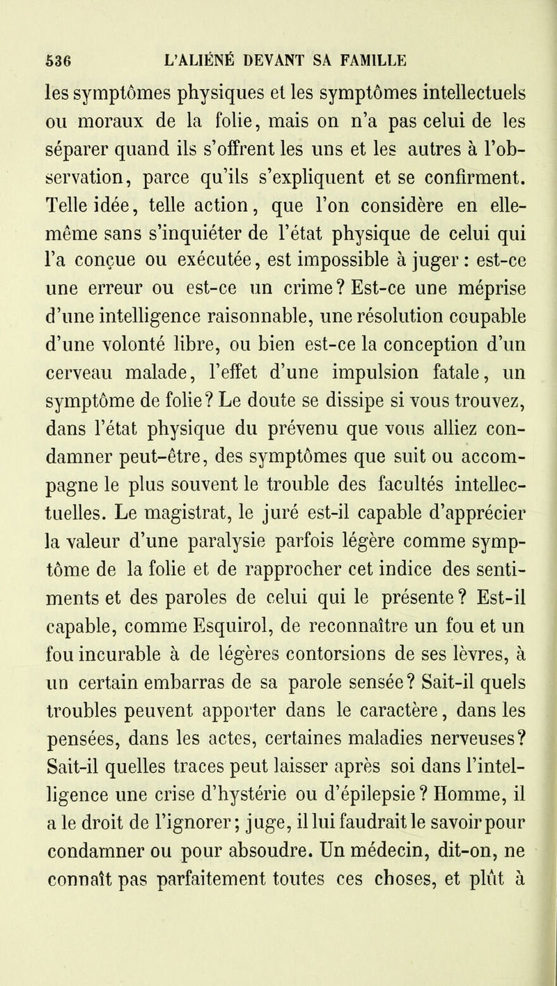 les symptômes physiques et les symptômes intellectuels ou moraux de la folie, mais on n'a pas celui de les séparer quand ils s'offrent les uns et les autres à l'ob- servation, parce qu'ils s'expliquent et se confirment. Telle idée, telle action, que l'on considère en elle- même sans s'inquiéter de l'état physique de celui qui l'a conçue ou exécutée, est impossible à juger : est-ce une erreur ou est-ce un crime? Est-ce une méprise d'une intelligence raisonnable, une résolution coupable d'une volonté libre, ou bien est-ce la conception d'un cerveau malade, l'effet d'une impulsion fatale, un symptôme de fohe? Le doute se dissipe si vous trouvez, dans l'état physique du prévenu que vous alliez con- damner peut-être, des symptômes que suit ou accom- pagne le plus souvent le trouble des facultés intellec- tuelles. Le magistrat, le juré est-il capable d'apprécier la valeur d'une paralysie parfois légère comme symp- tôme de la foUe et de rapprocher cet indice des senti- ments et des paroles de celui qui le présente ? Est-il capable, comme Esquirol, de reconnaître un fou et un fou incurable à de légères contorsions de ses lèvres, à un certain embarras de sa parole sensée? Sait-il quels troubles peuvent apporter dans le caractère, dans les pensées, dans les actes, certaines maladies nerveuses? Sait-il quelles traces peut laisser après soi dans l'intel- ligence une crise d'hystérie ou d'épilepsie? Homme, il a le droit de l'ignorer; juge, il lui faudrait le savoir pour condamner ou pour absoudre. Un médecin, dit-on, ne connaît pas parfaitement toutes ces choses, et plut à