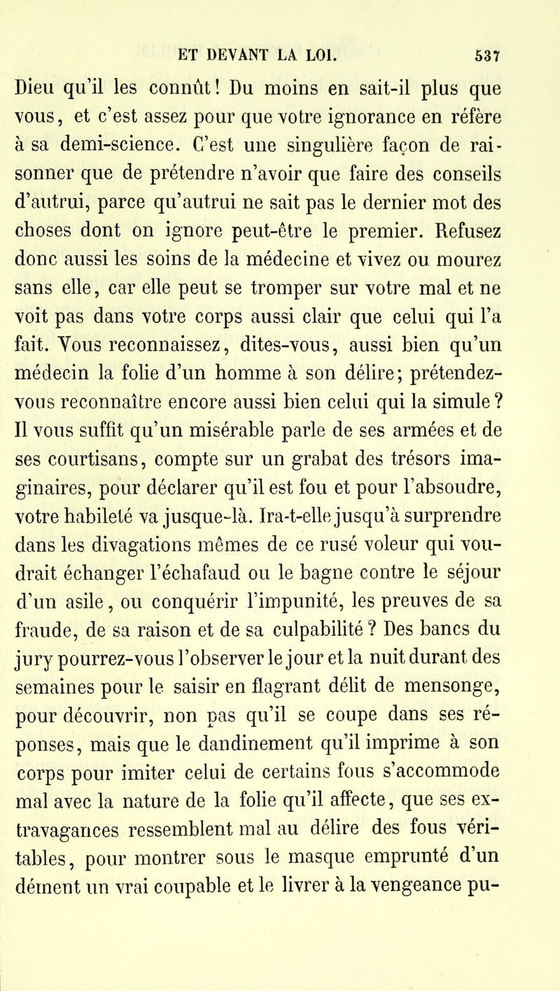 Dieu qu'il les connût! Du moins en sait-il plus que vous, et c'est assez pour que votre ignorance en réfère à sa demi-science. C'est une singulière façon de rai- sonner que de prétendre n'avoir que faire des conseils d'autrui, parce qu'autrui ne sait pas le dernier mot des choses dont on ignore peut-être le premier. Refusez donc aussi les soins de la médecine et vivez ou mourez sans elle, car elle peut se tromper sur votre mal et ne voit pas dans votre corps aussi clair que celui qui l'a fait. Yous reconnaissez, dites-vous, aussi bien qu'un médecin la folie d'un homme à son délire; prétendez- vous reconnaître encore aussi bien celui qui la simule? Il vous suffit qu'un misérable parle de ses armées et de ses courtisans, compte sur un grabat des trésors ima- ginaires, pour déclarer qu'il est fou et pour l'absoudre, votre habileté va jusque-là. Ira-t-elle jusqu'à surprendre dans les divagations mêmes de ce rusé voleur qui vou- drait échanger l'échafaud ou le bagne contre le séjour d'un asile, ou conquérir l'impunité, les preuves de sa fraude, de sa raison et de sa culpabihté? Des bancs du jury pourrez-vous l'observer le jour et la nuit durant des semaines pour le saisir en flagrant déht de mensonge, pour découvrir, non pas qu'il se coupe dans ses ré- ponses, mais que le dandinement qu'il imprime à son corps pour imiter celui de certains fous s'accommode mal avec la nature de la folie qu'il affecte, que ses ex- travagances ressemblent mal au délire des fous véri- tables , pour montrer sous le masque emprunté d'un dément un vrai coupable et le livrer à la vengeance pu-