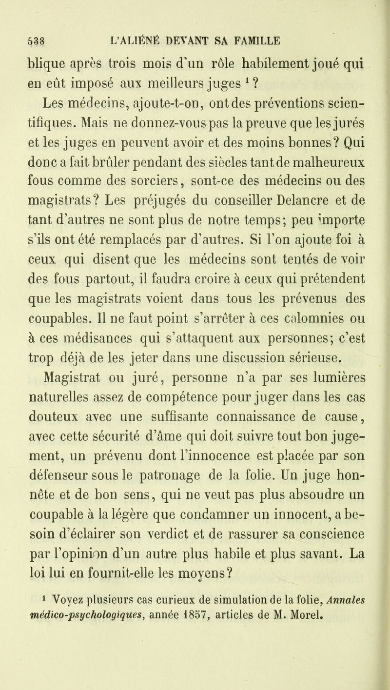 blique après trois mois d'un rôle habilement joué qui en eût imposé aux meilleurs juges ^ ? Les médecins, ajoute-t-on, ont des préventions scien- tifiques. Mais ne donnez-vous pas la preuve que les jurés et les juges en peuvent avoir et des moins bonnes? Qui donc a fait brûler pendant des siècles tant de malheureux fous comme des sorciers, sont-ce des médecins ou des magistrats? Les préjugés du conseiller Delancre et de tant d'autres ne sont plus de notre temps; peu importe s'ils ont été remplacés par d'autres. Si l'on ajoute foi à ceux qui disent que les médecins sont tentés de voir des fous partout, il faudra croire à ceux qui prétendent que les magistrats voient dans tous les prévenus des coupables. Il ne faut point s'arrêter à ces calomnies ou à ces médisances qui s'attaquent aux personnes; c'est trop déjà de les jeter dans une discussion sérieuse. Magistrat ou juré, personne n'a par ses lumières naturelles assez de compétence pour juger dans les cas douteux avec une suffisante connaissance de cause, avec cette sécurité d'âme qui doit suivre tout bon juge- ment, un prévenu dont l'innocence est placée par son défenseur sous le patronage de la folie. Un juge hon- nête et de bon sens, qui ne veut pas plus absoudre un coupable à la légère que condamner un innocent, a be- soin d'éclairer son verdict et de rassurer sa conscience par l'opinion d'un autre plus habile et plus savant. La loi lui en fournit-elle les moyens? ^ Voyez plusieurs cas curieux de simulation de la folie^ Annales médico-psychologiques, année 1857, articles de M. Morel.