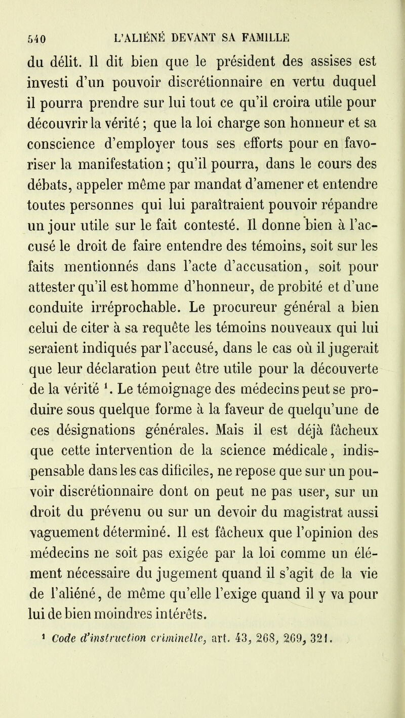 du délit. 11 dit bien que le président des assises est investi d'un pouvoir discrétionnaire en vertu duquel il pourra prendre sur lui tout ce qu'il croira utile pour découvrir la vérité ; que la loi charge son honneur et sa conscience d'employer tous ses efforts pour en favo- riser la manifestation ; qu'il pourra, dans le cours des débats, appeler même par mandat d'amener et entendre toutes personnes qui lui paraîtraient pouvoir répandre un jour utile sur le fait contesté. Il donne bien à l'ac- cusé le droit de faire entendre des témoins, soit sur les faits mentionnés dans l'acte d'accusation, soit pour attester qu'il est homme d'honneur, de probité et d'une conduite irréprochable. Le procureur général a bien celui de citer à sa requête les témoins nouveaux qui lui seraient indiqués par l'accusé, dans le cas où il jugerait que leur déclaration peut être utile pour la découverte de la vérité K Le témoignage des médecins peut se pro- duire sous quelque forme à la faveur de quelqu'une de ces désignations générales. Mais il est déjà fâcheux que cette intervention de la science médicale, indis- pensable dans les cas dificiles, ne repose que sur un pou- voir discrétionnaire dont on peut ne pas user, sur un droit du prévenu ou sur un devoir du magistrat aussi vaguement déterminé. Il est fâcheux que l'opinion des médecins ne soit pas exigée par la loi comme un élé- ment nécessaire du jugement quand il s'agit de la vie de l'aliéné, de même qu'elle l'exige quand il y va pour lui de bien moindres intérêts. 1 Code d'instruction criminelle^ art. 43^ 208; 269, 321. .