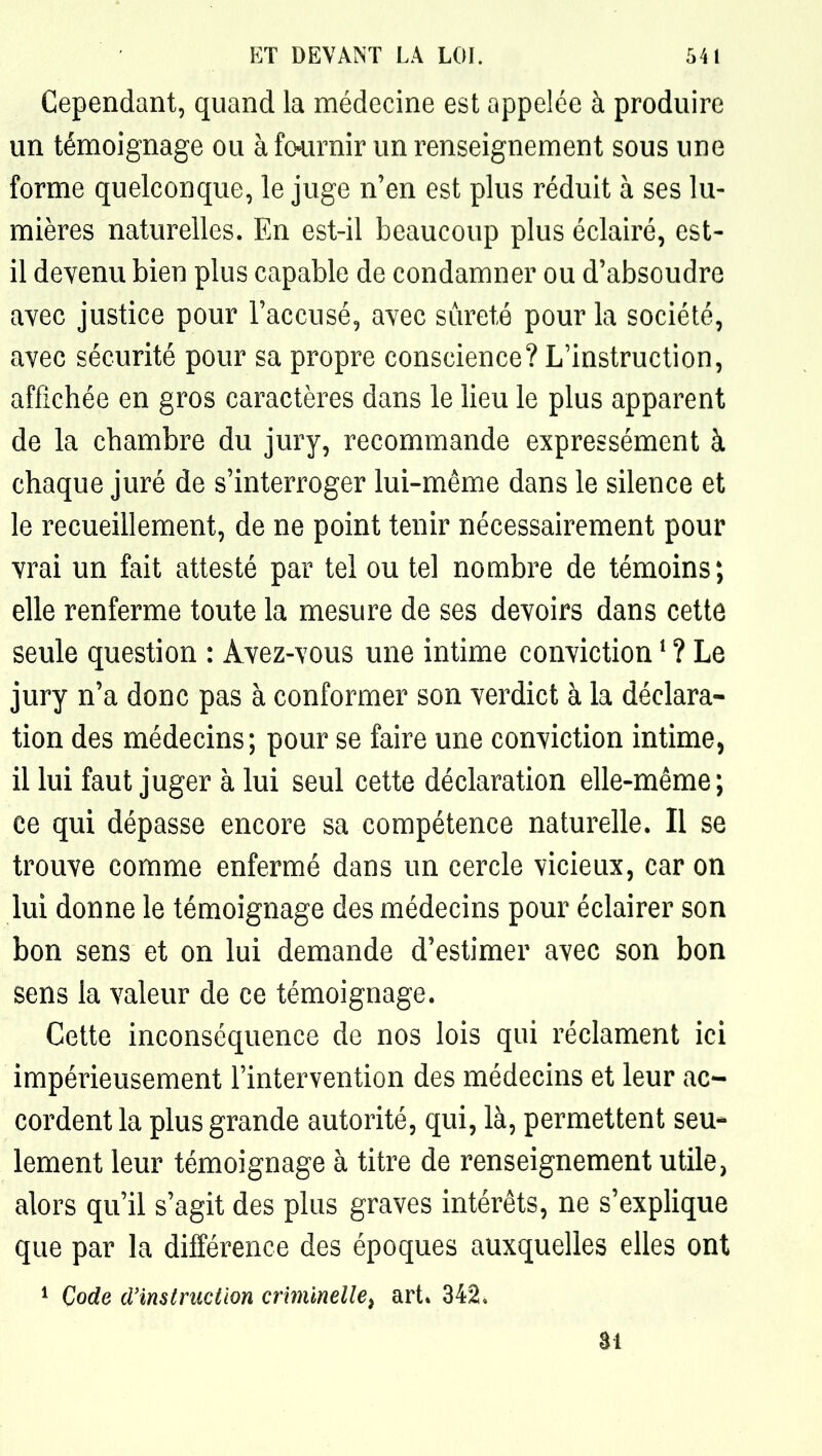Cependant, quand la médecine est appelée à produire un témoignage ou à fo^jirnir un renseignement sous une forme quelconque, le juge n'en est plus réduit à ses lu- mières naturelles. En est-il beaucoup plus éclairé, est- il devenu bien plus capable de condamner ou d'absoudre avec justice pour l'accusé, avec sûreté pour la société, avec sécurité pour sa propre conscience? L'instruction, affichée en gros caractères dans le lieu le plus apparent de la chambre du jury, recommande expressément à chaque juré de s'interroger lui-même dans le silence et le recueillement, de ne point tenir nécessairement pour vrai un fait attesté par tel ou tel nombre de témoins; elle renferme toute la mesure de ses devoirs dans cette seule question : Avez-vous une intime conviction ^ ? Le jury n'a donc pas à conformer son verdict à la déclara- tion des médecins; pour se faire une conviction intime, il lui faut juger à lui seul cette déclaration elle-même; ce qui dépasse encore sa compétence naturelle. Il se trouve comme enfermé dans un cercle vicieux, car on lui donne le témoignage des médecins pour éclairer son bon sens et on lui demande d'estimer avec son bon sens la valeur de ce témoignage. Cette inconséquence de nos lois qui réclament ici impérieusement l'intervention des médecins et leur ac- cordent la plus grande autorité, qui, là, permettent seu- lement leur témoignage à titre de renseignement utile, alors qu'il s'agit des plus graves intérêts, ne s'explique que par la différence des époques auxquelles elles ont ^ Code cVinstmction criminelle^ art» 342, ai