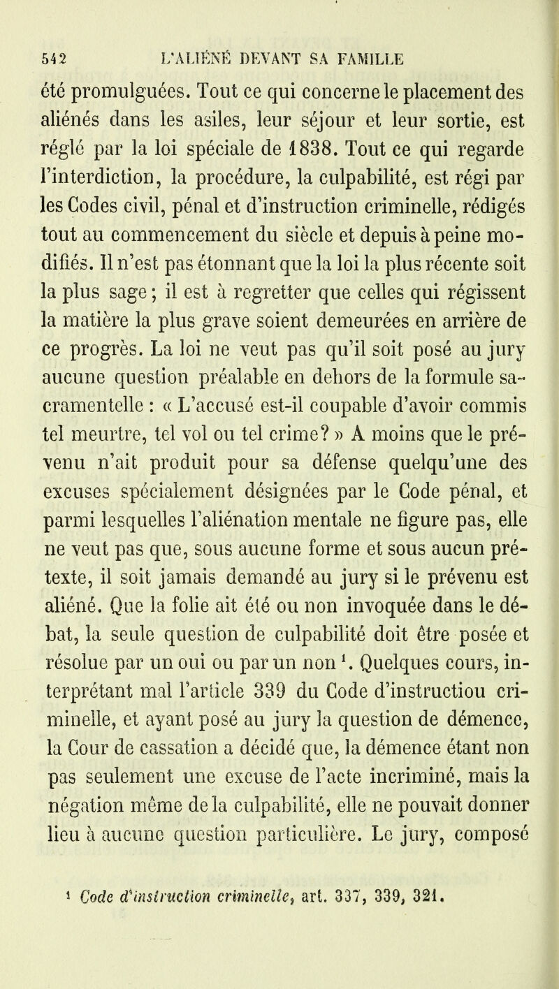 été promulguées. Tout ce qui concerne le placement des aliénés dans les asiles, leur séjour et leur sortie, est réglé par la loi spéciale de 1838. Tout ce qui regarde l'interdiction, la procédure, la culpabilité, est régi par les Codes civil, pénal et d'instruction criminelle, rédigés tout au commencement du siècle et depuis à peine mo- difiés. Il n'est pas étonnant que la loi la plus récente soit la plus sage ; il est à regretter que celles qui régissent la matière la plus grave soient demeurées en arrière de ce progrès. La loi ne veut pas qu'il soit posé au jury aucune question préalable en dehors de la formule sa- cramentelle : (( L'accusé est-il coupable d'avoir commis tel meurtre, tel vol ou tel crime? » A moins que le pré- venu n'ait produit pour sa défense quelqu'une des excuses spécialement désignées par le Code pénal, et parmi lesquelles l'aliénation mentale ne figure pas, elle ne veut pas que, sous aucune forme et sous aucun pré- texte, il soit jamais demandé au jury si le prévenu est aliéné. Que la folie ait été ou non invoquée dans le dé- bat, la seule question de culpabilité doit être posée et résolue par un oui ou par un non ^ Quelques cours, in- terprétant mal l'article 339 du Code d'instruction cri- minelle, et ayant posé au jury la question de démence, la Cour de cassation a décidé que, la démence étant non pas seulement une excuse de l'acte incriminé, mais la négation même delà culpabilité, elle ne pouvait donner lieu à aucune question particulière. Le jury, composé î Code d'inslniction crïmïndle^ art. 337, 339, 321.