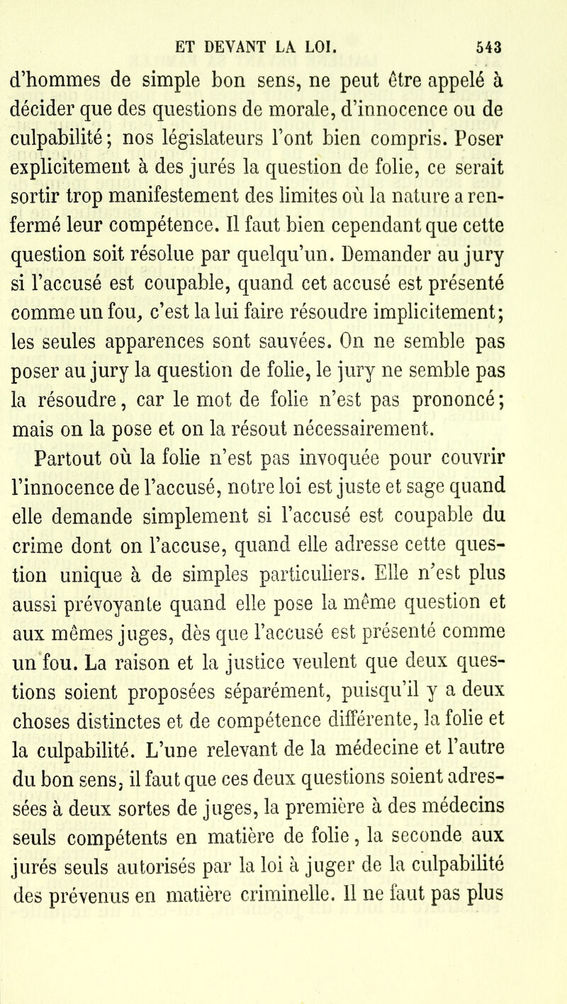 d'hommes de simple bon sens, ne peut être appelé à décider que des questions de morale, d'innocence ou de culpabilité ; nos législateurs l'ont bien compris. Poser explicitement à des jurés la question de folie, ce serait sortir trop manifestement des limites où la nature a ren- fermé leur compétence. Il faut bien cependant que cette question soit résolue par quelqu'un. Demander au jury si l'accusé est coupable, quand cet accusé est présenté comme un fou^ c'est la lui faire résoudre implicitement; les seules apparences sont sauvées. On ne semble pas poser au jury la question de folie, le jury ne semble pas la résoudre, car le mot de folie n'est pas prononcé ; mais on la pose et on la résout nécessairement. Partout où la folie n'est pas invoquée pour couvrir l'innocence de l'accusé, notre loi est juste et sage quand elle demande simplement si l'accusé est coupable du crime dont on l'accuse, quand elle adresse cette ques- tion unique à de simples particuliers. Elle n'est plus aussi prévoyante quand elle pose la même question et aux mêmes juges, dès que l'accusé est présenté comme un fou. La raison et la justice veulent que deux ques- tions soient proposées séparément, puisqu'il y a deux choses distinctes et de compétence différente, la folie et la culpabilité. L'uue relevant de la médecine et l'autre du bon sens, il faut que ces deux questions soient adres- sées à deux sortes de juges, la première à des médecins seuls compétents en matière de folie, la seconde aux jurés seuls autorisés par la loi à juger de la culpabilité des prévenus en matière criminelle. 11 ne faut pas plus