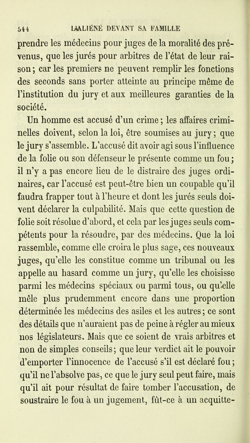 prendre les médecins pour juges de la moralité des pré- venus, que les jurés pour arbitres de l'état de leur rai- son; car les premiers ne peuvent remplir les fonctions des seconds sans porter atteinte au principe même de l'institution du jury et aux meilleures garanties de la société. Un homme est accusé d'un crime ; les affaires crimi- nelles doivent, selon la loi, être soumises au jury ; que le jury s'assemble. L'accusé dit avoir agi sous l'influence de la folie ou son défenseur le présente comme un fou; il n'y a pas encore lieu de le distraire des juges ordi- naires, car l'accusé est peut-être bien un coupable qu'il faudra frapper tout à l'heure et dont les jurés seuls doi- vent déclarer la culpabilité. Mais que cette question de folie soit résolue d'abord, et cela par les juges seuls com- pétents pour la résoudre, par des médecins. Que la loi rassemble, comme elle croira le plus sage, ces nouveaux juges, qu'elle les constitue comme un tribunal ou les appelle au hasard comme un jury, qu'elle les choisisse parmi les médecins spéciaux ou parmi tous, ou qu'elle mêle plus prudemment encore dans une proportion déterminée les médecins des asiles et les autres; ce sont des détails que n'auraient pas de peine à régler au mieux nos législateurs. Mais que ce soient de vrais arbitres et non de simples conseils; que leur verdict ait le pouvoir d'emporter l'innocence de l'accusé s'il est déclaré fou ; qu'il ne l'absolve pas, ce que le jury seul peut faire, mais qu'il ait pour résultat de faire tomber l'accusation, de soustraire le fou à un jugement, fût-ce à un acquitte-
