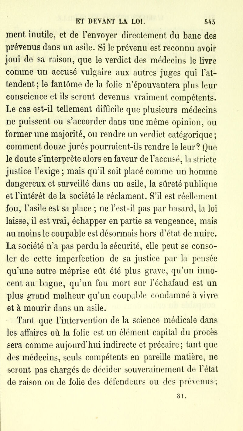 ment inutile, et de l'envoyer directement du banc des prévenus dans un asile. Si le prévenu est reconnu avoir joui de sa raison, que le verdict des médecins le livre comme un accusé vulgaire aux autres juges qui l'at- tendent; le fantôme de la folie n'épouvantera plus leur conscience et ils seront devenus vraiment compétents. Le cas est-il tellement difficile que plusieurs médecins ne puissent ou s'accorder dans une même opinion, ou former une majorité, ou rendre un verdict catégorique ; comment douze jurés pourraient-ils rendre le leur? Que le doute s'interprète alors en faveur de l'accusé, la stricte justice l'exige ; mais qu'il soit placé comme un homme dangereux et surveillé dans un asile, la sûreté publique et l'intérêt de la société le réclament. S'il est réellement fou, l'asile est sa place ; ne l'est-il pas par hasard, la loi laisse, il est vrai, échapper en partie sa vengeance, mais au moins le coupable est désormais hors d'état de nuire. La société n'a pas perdu la sécurité, elle peut se conso- ler de cette imperfection de sa justice par la pensée qu'une autre méprise eût été plus grave, qu'un inno- cent au bagne, qu'un fou mort sur l'échafaud est un plus grand malheur qu'un coupable condamné à vivre et à mourir dans un asile. Tant que l'intervention de la science médicale dans les affaires où la folie est un élément capital du procès sera comme aujourd'hui indirecte et précaire; tant que des médecins, seuls compétents en pareille matière, ne seront pas chargés de décider souverainement de l'état de raison ou de fohe des défendeurs ou des prévenus ; 31.