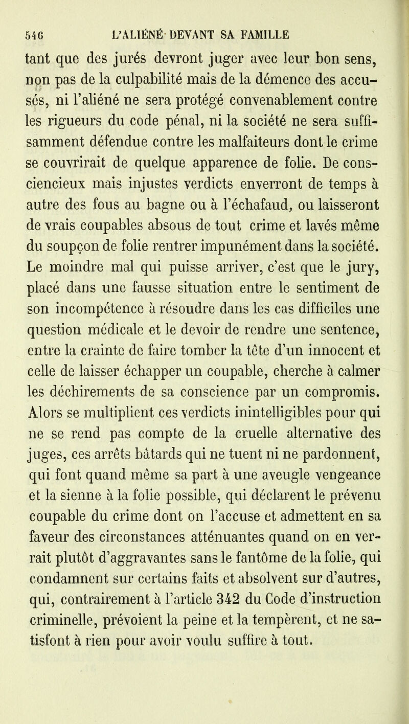 tant que des jurés devront juger avec leur bon sens, non pas de la culpabilité mais de la démence des accu- sés, ni l'aliéné ne sera protégé convenablement contre les rigueurs du code pénal, ni la société ne sera suffi- samment défendue contre les malfaiteurs dont le crime se couvrirait de quelque apparence de folie. De cons- ciencieux mais injustes verdicts enverront de temps à autre des fous au bagne ou à l'échafaud, ou laisseront de vrais coupables absous de tout crime et lavés même du soupçon de folie rentrer impunément dans la société. Le moindre mal qui puisse arriver, c'est que le jury, placé dans une fausse situation entre le sentiment de son incompétence à résoudre dans les cas difficiles une question médicale et le devoir de rendre une sentence, entre la crainte de faire tomber la tête d'un innocent et celle de laisser échapper un coupable, cherche à calmer les déchirements de sa conscience par un compromis. Alors se multiplient ces verdicts inintelligibles pour qui ne se rend pas compte de la cruelle alternative des juges, ces arrêts bâtards qui ne tuent ni ne pardonnent, qui font quand même sa part à une aveugle vengeance et la sienne à la folie possible, qui déclarent le prévenu coupable du crime dont on l'accuse et admettent en sa faveur des circonstances atténuantes quand on en ver- rait plutôt d'aggravantes sans le fantôme de la folie, qui condamnent sur certains faits et absolvent sur d'autres, qui, contrairement à l'article 342 du Code d'instruction criminelle, prévoient la peine et la tempèrent, et ne sa- tisfont à rien pour avoir voulu suffire à tout.